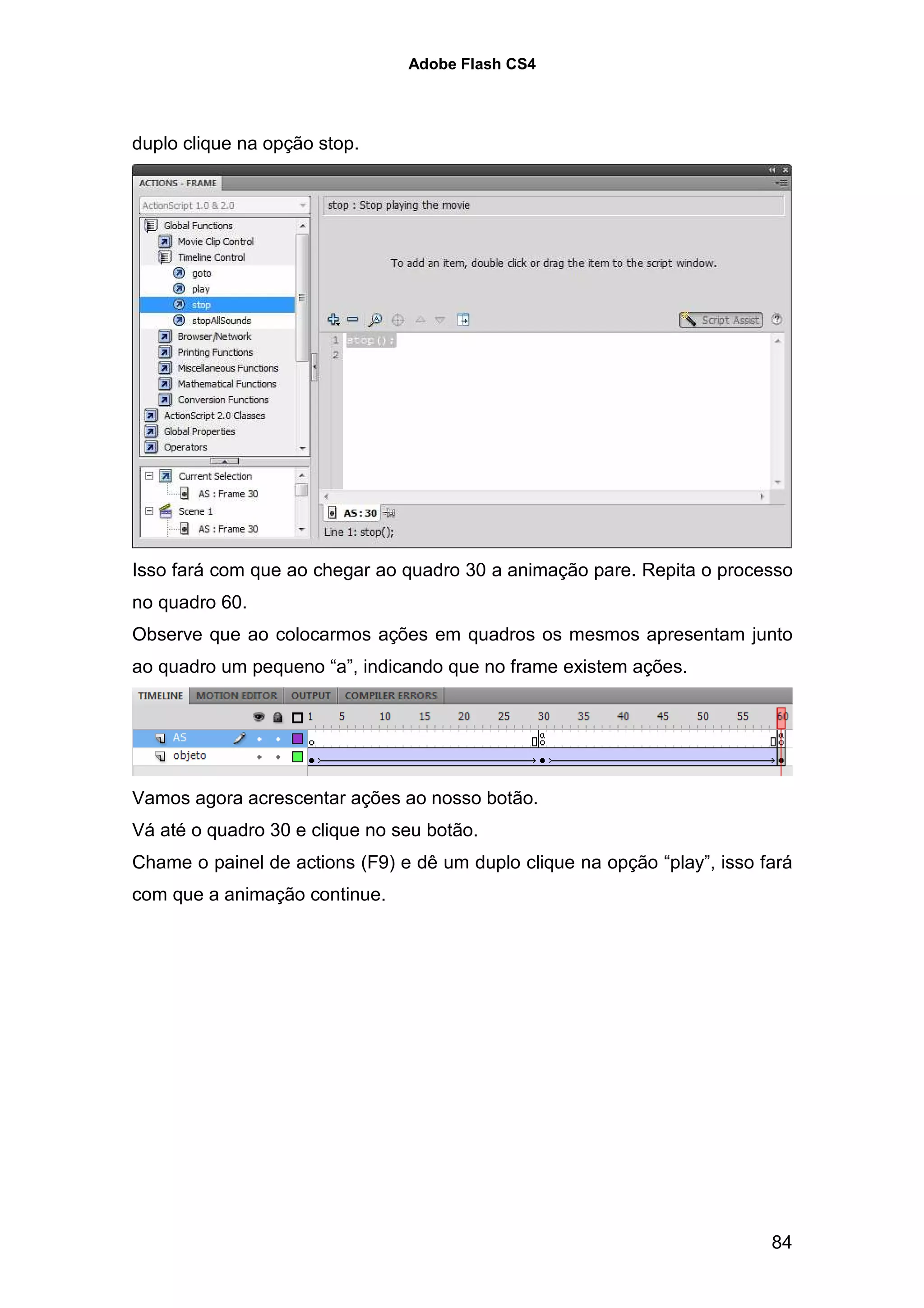 Adobe Flash CS4




duplo clique na opção stop.




Isso fará com que ao chegar ao quadro 30 a animação pare. Repita o processo
no quadro 60.
Observe que ao colocarmos ações em quadros os mesmos apresentam junto
ao quadro um pequeno “a”, indicando que no frame existem ações.




Vamos agora acrescentar ações ao nosso botão.
Vá até o quadro 30 e clique no seu botão.
Chame o painel de actions (F9) e dê um duplo clique na opção “play”, isso fará
com que a animação continue.




                                                                           84
 