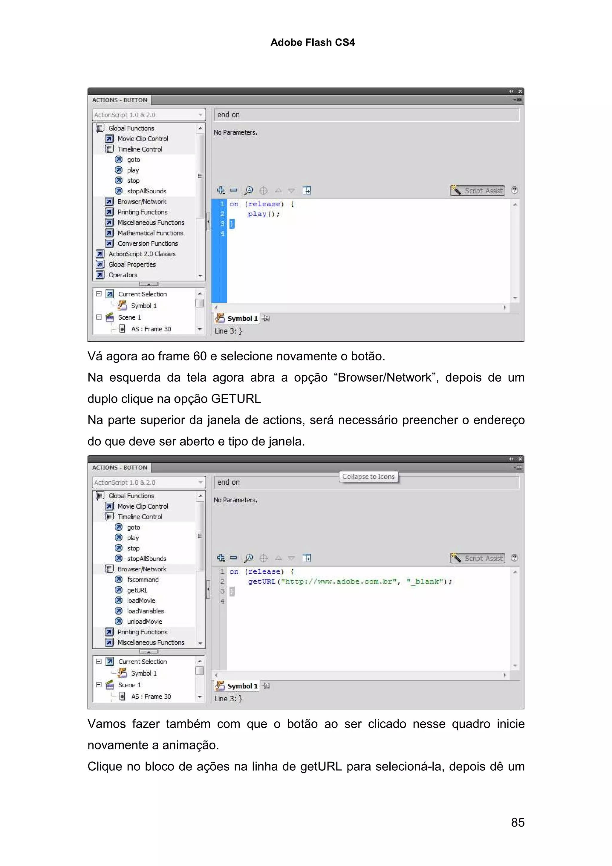Adobe Flash CS4




Vá agora ao frame 60 e selecione novamente o botão.
Na esquerda da tela agora abra a opção “Browser/Network”, depois de um
duplo clique na opção GETURL
Na parte superior da janela de actions, será necessário preencher o endereço
do que deve ser aberto e tipo de janela.




Vamos fazer também com que o botão ao ser clicado nesse quadro inicie
novamente a animação.
Clique no bloco de ações na linha de getURL para selecioná-la, depois dê um



                                                                         85
 