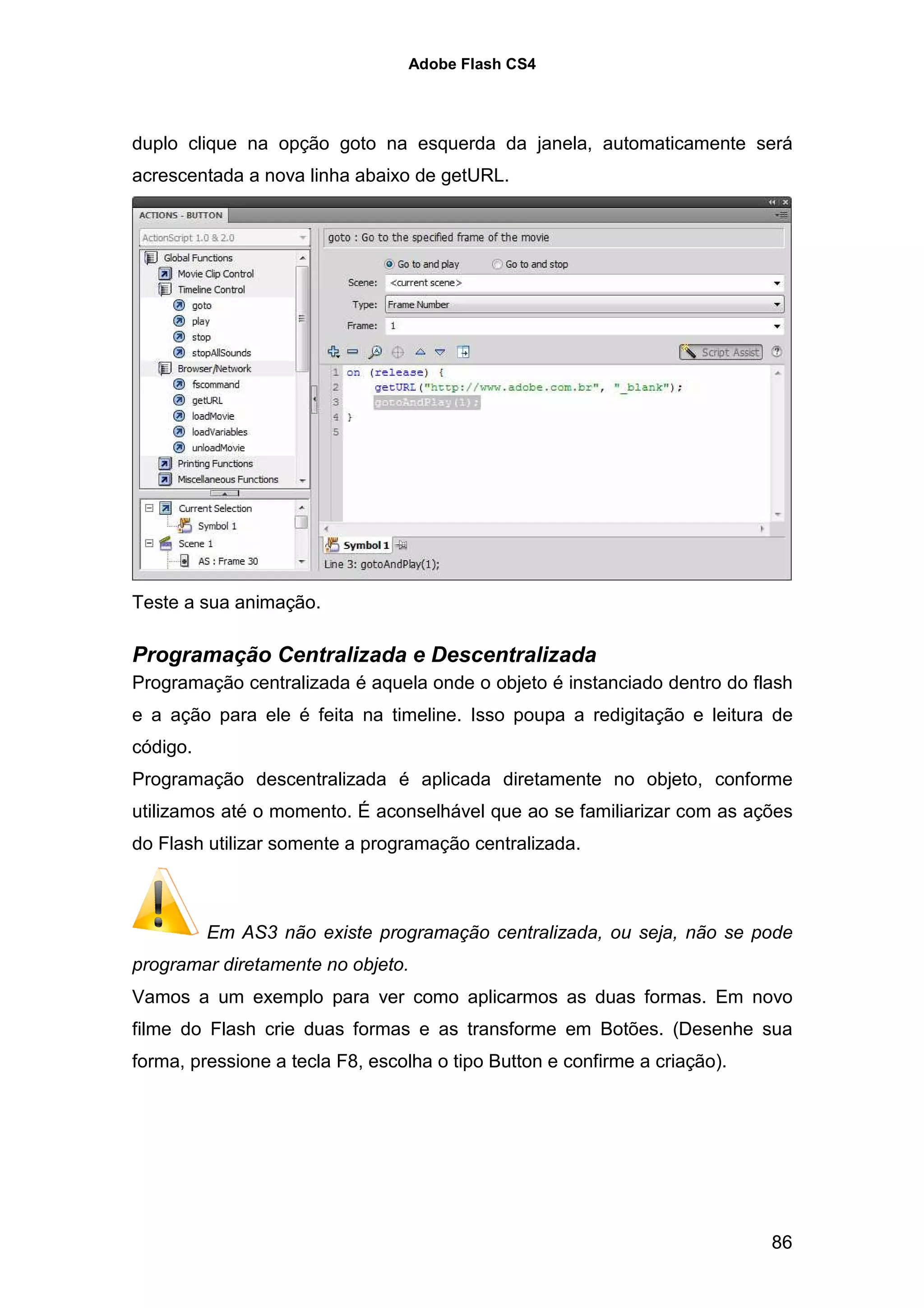 Adobe Flash CS4




duplo clique na opção goto na esquerda da janela, automaticamente será
acrescentada a nova linha abaixo de getURL.




Teste a sua animação.

Programação Centralizada e Descentralizada
Programação centralizada é aquela onde o objeto é instanciado dentro do flash
e a ação para ele é feita na timeline. Isso poupa a redigitação e leitura de
código.
Programação descentralizada é aplicada diretamente no objeto, conforme
utilizamos até o momento. É aconselhável que ao se familiarizar com as ações
do Flash utilizar somente a programação centralizada.



          Em AS3 não existe programação centralizada, ou seja, não se pode
programar diretamente no objeto.
Vamos a um exemplo para ver como aplicarmos as duas formas. Em novo
filme do Flash crie duas formas e as transforme em Botões. (Desenhe sua
forma, pressione a tecla F8, escolha o tipo Button e confirme a criação).




                                                                            86
 