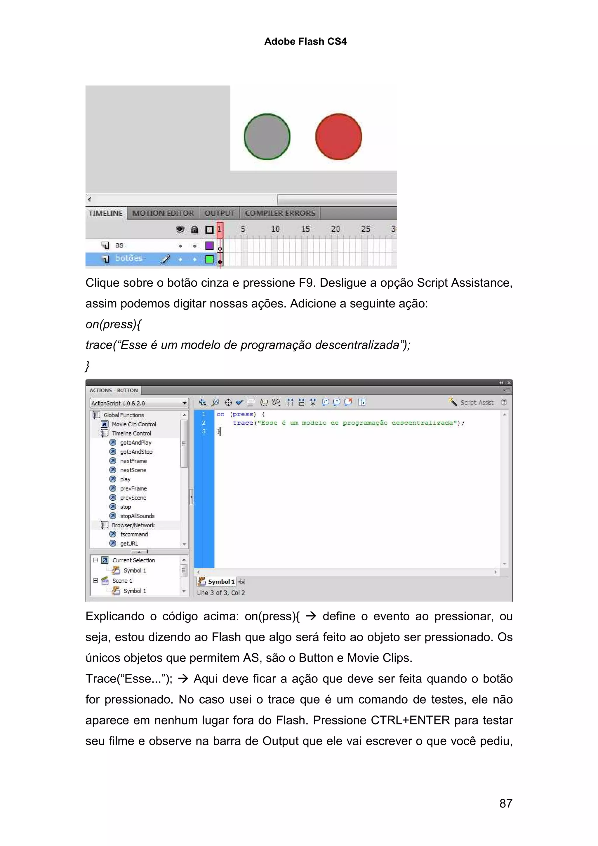 Adobe Flash CS4




Clique sobre o botão cinza e pressione F9. Desligue a opção Script Assistance,
assim podemos digitar nossas ações. Adicione a seguinte ação:
on(press){
trace(“Esse é um modelo de programação descentralizada”);
}




Explicando o código acima: on(press){      define o evento ao pressionar, ou
seja, estou dizendo ao Flash que algo será feito ao objeto ser pressionado. Os
únicos objetos que permitem AS, são o Button e Movie Clips.
Trace(“Esse...”);   Aqui deve ficar a ação que deve ser feita quando o botão
for pressionado. No caso usei o trace que é um comando de testes, ele não
aparece em nenhum lugar fora do Flash. Pressione CTRL+ENTER para testar
seu filme e observe na barra de Output que ele vai escrever o que você pediu,




                                                                           87
 