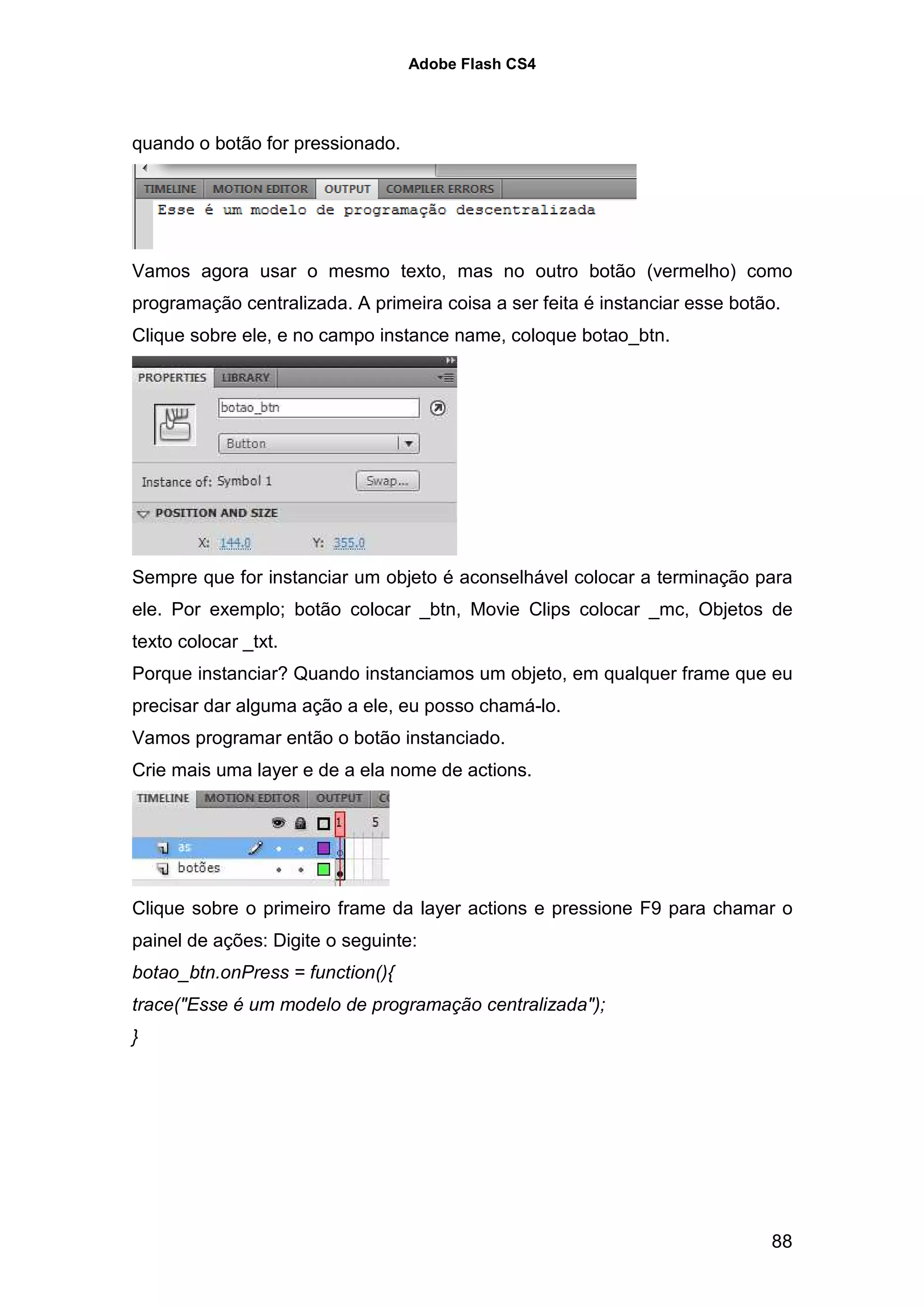 Adobe Flash CS4




quando o botão for pressionado.




Vamos agora usar o mesmo texto, mas no outro botão (vermelho) como
programação centralizada. A primeira coisa a ser feita é instanciar esse botão.
Clique sobre ele, e no campo instance name, coloque botao_btn.




Sempre que for instanciar um objeto é aconselhável colocar a terminação para
ele. Por exemplo; botão colocar _btn, Movie Clips colocar _mc, Objetos de
texto colocar _txt.
Porque instanciar? Quando instanciamos um objeto, em qualquer frame que eu
precisar dar alguma ação a ele, eu posso chamá-lo.
Vamos programar então o botão instanciado.
Crie mais uma layer e de a ela nome de actions.




Clique sobre o primeiro frame da layer actions e pressione F9 para chamar o
painel de ações: Digite o seguinte:
botao_btn.onPress = function(){
trace("Esse é um modelo de programação centralizada");
}




                                                                             88
 