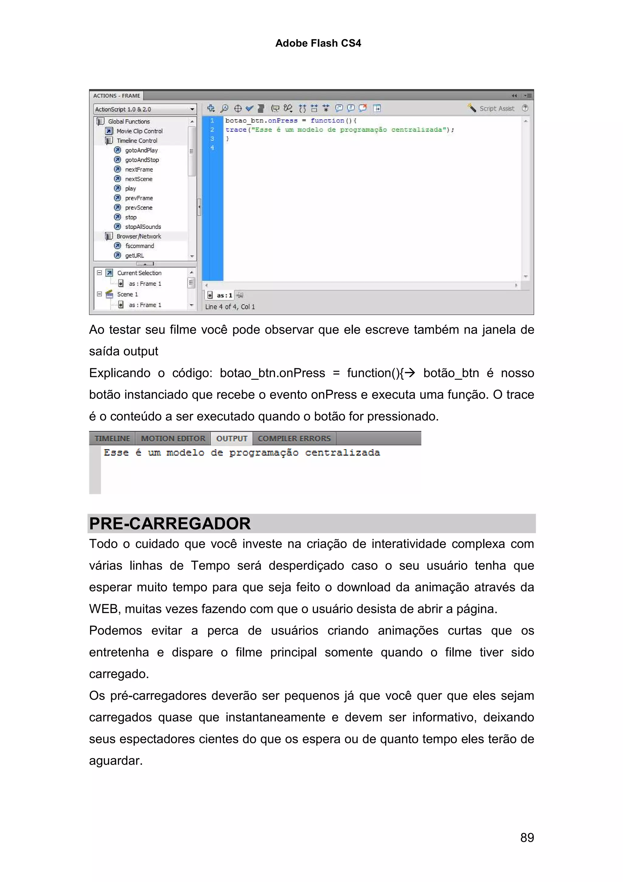 Adobe Flash CS4




Ao testar seu filme você pode observar que ele escreve também na janela de
saída output
Explicando o código: botao_btn.onPress = function(){     botão_btn é nosso
botão instanciado que recebe o evento onPress e executa uma função. O trace
é o conteúdo a ser executado quando o botão for pressionado.




PRE-CARREGADOR
Todo o cuidado que você investe na criação de interatividade complexa com
várias linhas de Tempo será desperdiçado caso o seu usuário tenha que
esperar muito tempo para que seja feito o download da animação através da
WEB, muitas vezes fazendo com que o usuário desista de abrir a página.
Podemos evitar a perca de usuários criando animações curtas que os
entretenha e dispare o filme principal somente quando o filme tiver sido
carregado.
Os pré-carregadores deverão ser pequenos já que você quer que eles sejam
carregados quase que instantaneamente e devem ser informativo, deixando
seus espectadores cientes do que os espera ou de quanto tempo eles terão de
aguardar.




                                                                         89
 