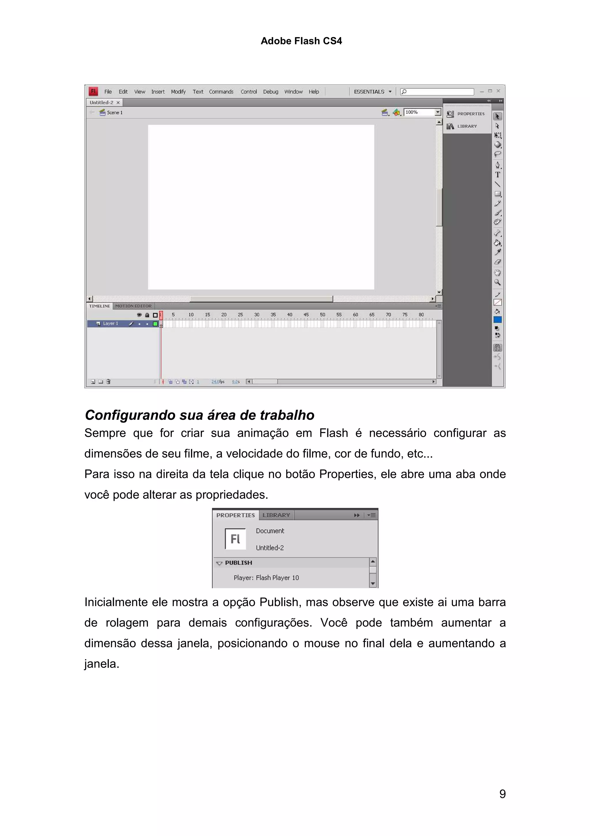 Adobe Flash CS4




Configurando sua área de trabalho
Sempre que for criar sua animação em Flash é necessário configurar as
dimensões de seu filme, a velocidade do filme, cor de fundo, etc...
Para isso na direita da tela clique no botão Properties, ele abre uma aba onde
você pode alterar as propriedades.




Inicialmente ele mostra a opção Publish, mas observe que existe ai uma barra
de rolagem para demais configurações. Você pode também aumentar a
dimensão dessa janela, posicionando o mouse no final dela e aumentando a
janela.




                                                                            9
 