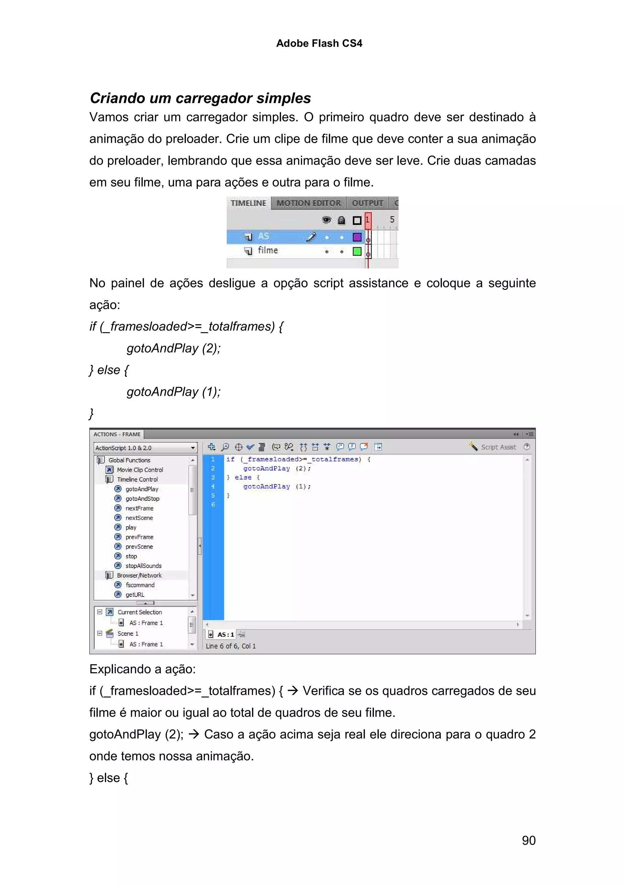 Adobe Flash CS4




Criando um carregador simples
Vamos criar um carregador simples. O primeiro quadro deve ser destinado à
animação do preloader. Crie um clipe de filme que deve conter a sua animação
do preloader, lembrando que essa animação deve ser leve. Crie duas camadas
em seu filme, uma para ações e outra para o filme.




No painel de ações desligue a opção script assistance e coloque a seguinte
ação:
if (_framesloaded>=_totalframes) {
        gotoAndPlay (2);
} else {
        gotoAndPlay (1);
}




Explicando a ação:
if (_framesloaded>=_totalframes) {     Verifica se os quadros carregados de seu
filme é maior ou igual ao total de quadros de seu filme.
gotoAndPlay (2);     Caso a ação acima seja real ele direciona para o quadro 2
onde temos nossa animação.
} else {



                                                                            90
 