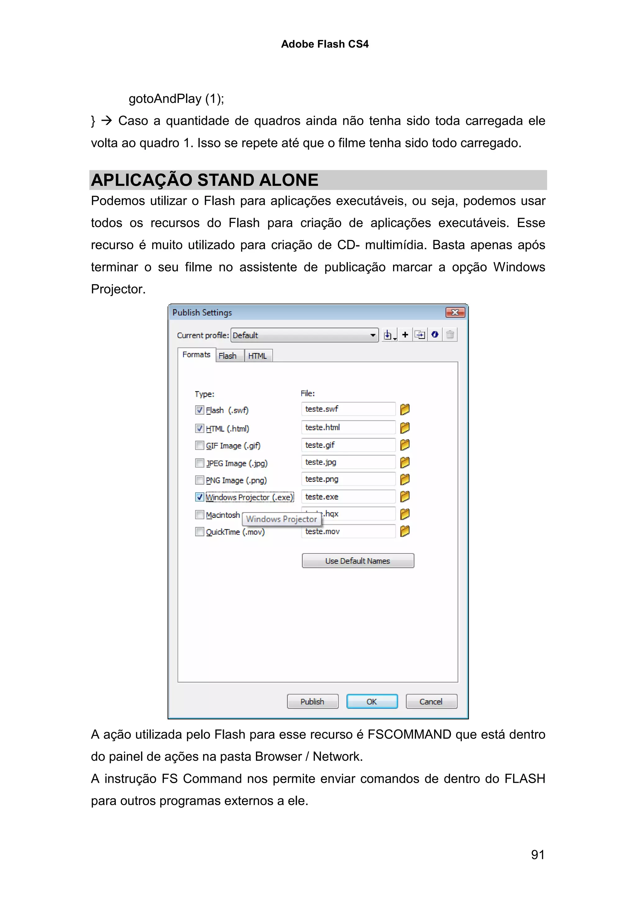 Adobe Flash CS4




      gotoAndPlay (1);
}   Caso a quantidade de quadros ainda não tenha sido toda carregada ele
volta ao quadro 1. Isso se repete até que o filme tenha sido todo carregado.


APLICAÇÃO STAND ALONE
Podemos utilizar o Flash para aplicações executáveis, ou seja, podemos usar
todos os recursos do Flash para criação de aplicações executáveis. Esse
recurso é muito utilizado para criação de CD- multimídia. Basta apenas após
terminar o seu filme no assistente de publicação marcar a opção Windows
Projector.




A ação utilizada pelo Flash para esse recurso é FSCOMMAND que está dentro
do painel de ações na pasta Browser / Network.
A instrução FS Command nos permite enviar comandos de dentro do FLASH
para outros programas externos a ele.



                                                                               91
 