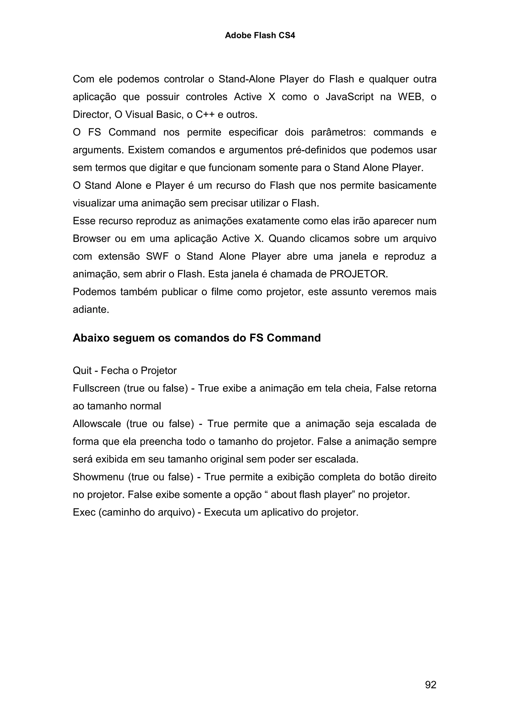Adobe Flash CS4




Com ele podemos controlar o Stand-Alone Player do Flash e qualquer outra
aplicação que possuir controles Active X como o JavaScript na WEB, o
Director, O Visual Basic, o C++ e outros.
O FS Command nos permite especificar dois parâmetros: commands e
arguments. Existem comandos e argumentos pré-definidos que podemos usar
sem termos que digitar e que funcionam somente para o Stand Alone Player.
O Stand Alone e Player é um recurso do Flash que nos permite basicamente
visualizar uma animação sem precisar utilizar o Flash.
Esse recurso reproduz as animações exatamente como elas irão aparecer num
Browser ou em uma aplicação Active X. Quando clicamos sobre um arquivo
com extensão SWF o Stand Alone Player abre uma janela e reproduz a
animação, sem abrir o Flash. Esta janela é chamada de PROJETOR.
Podemos também publicar o filme como projetor, este assunto veremos mais
adiante.

Abaixo seguem os comandos do FS Command

Quit - Fecha o Projetor
Fullscreen (true ou false) - True exibe a animação em tela cheia, False retorna
ao tamanho normal
Allowscale (true ou false) - True permite que a animação seja escalada de
forma que ela preencha todo o tamanho do projetor. False a animação sempre
será exibida em seu tamanho original sem poder ser escalada.
Showmenu (true ou false) - True permite a exibição completa do botão direito
no projetor. False exibe somente a opção “ about flash player” no projetor.
Exec (caminho do arquivo) - Executa um aplicativo do projetor.




                                                                              92
 