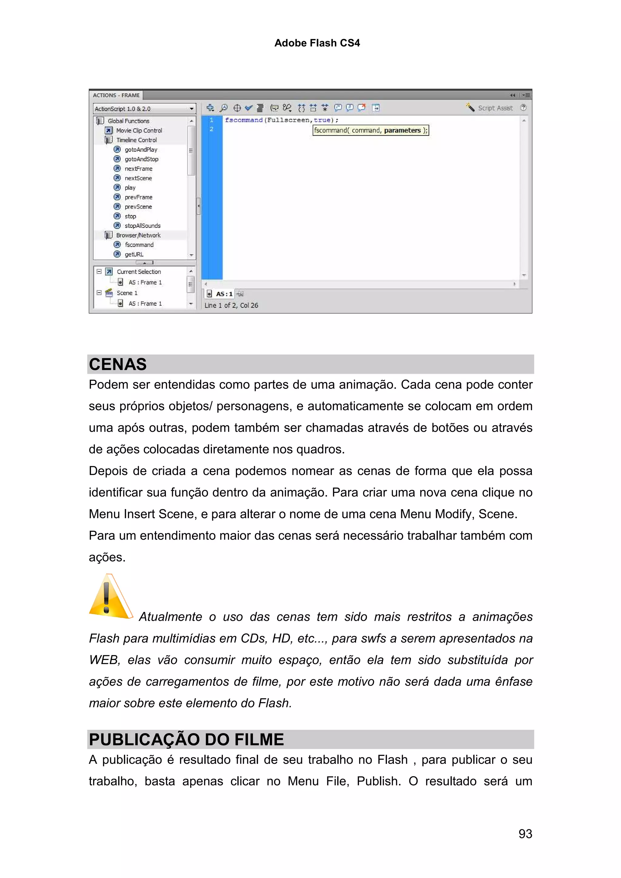 Adobe Flash CS4




CENAS
Podem ser entendidas como partes de uma animação. Cada cena pode conter
seus próprios objetos/ personagens, e automaticamente se colocam em ordem
uma após outras, podem também ser chamadas através de botões ou através
de ações colocadas diretamente nos quadros.
Depois de criada a cena podemos nomear as cenas de forma que ela possa
identificar sua função dentro da animação. Para criar uma nova cena clique no
Menu Insert Scene, e para alterar o nome de uma cena Menu Modify, Scene.
Para um entendimento maior das cenas será necessário trabalhar também com
ações.



         Atualmente o uso das cenas tem sido mais restritos a animações
Flash para multimídias em CDs, HD, etc..., para swfs a serem apresentados na
WEB, elas vão consumir muito espaço, então ela tem sido substituída por
ações de carregamentos de filme, por este motivo não será dada uma ênfase
maior sobre este elemento do Flash.


PUBLICAÇÃO DO FILME
A publicação é resultado final de seu trabalho no Flash , para publicar o seu
trabalho, basta apenas clicar no Menu File, Publish. O resultado será um



                                                                           93
 