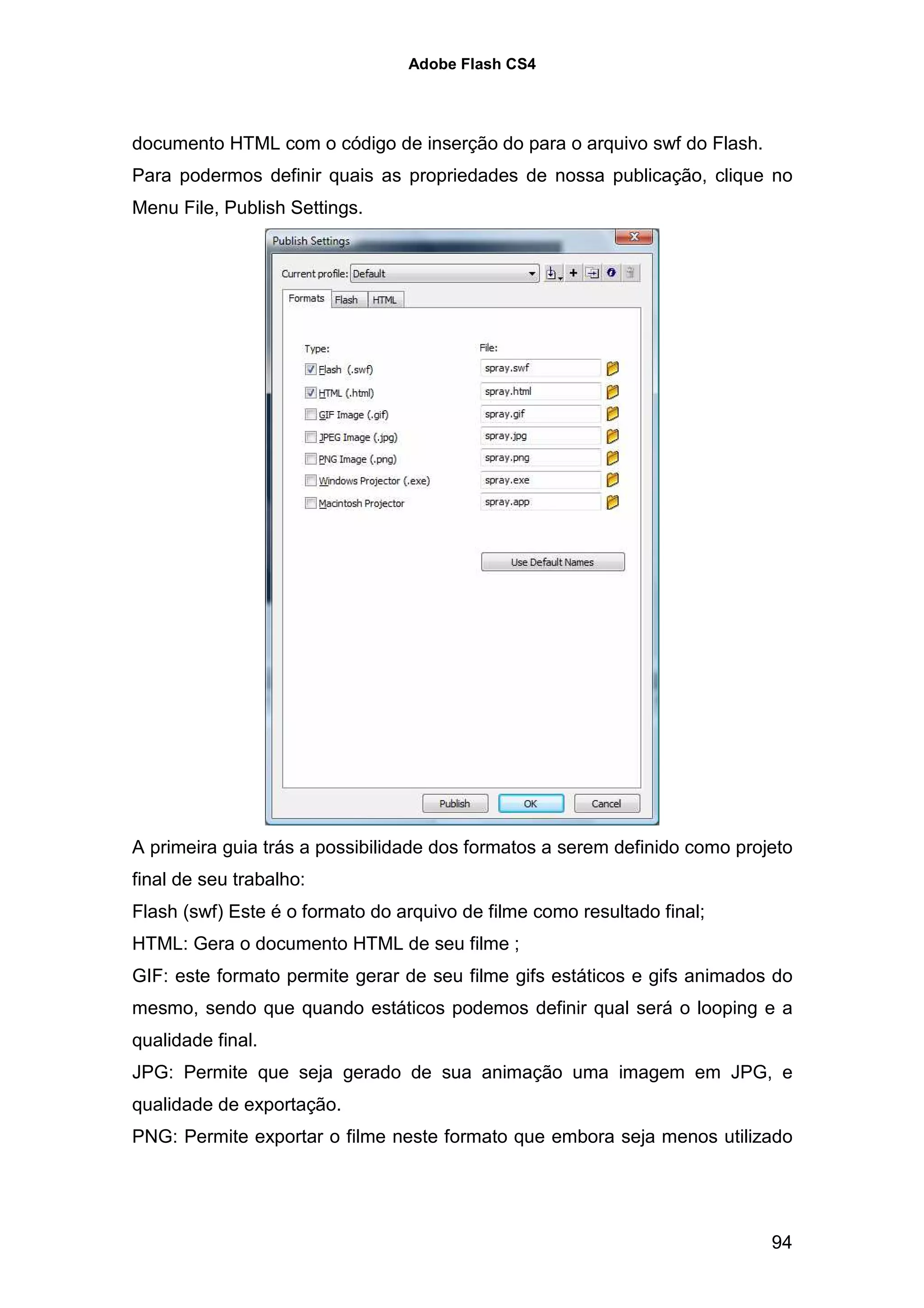 Adobe Flash CS4




documento HTML com o código de inserção do para o arquivo swf do Flash.
Para podermos definir quais as propriedades de nossa publicação, clique no
Menu File, Publish Settings.




A primeira guia trás a possibilidade dos formatos a serem definido como projeto
final de seu trabalho:
Flash (swf) Este é o formato do arquivo de filme como resultado final;
HTML: Gera o documento HTML de seu filme ;
GIF: este formato permite gerar de seu filme gifs estáticos e gifs animados do
mesmo, sendo que quando estáticos podemos definir qual será o looping e a
qualidade final.
JPG: Permite que seja gerado de sua animação uma imagem em JPG, e
qualidade de exportação.
PNG: Permite exportar o filme neste formato que embora seja menos utilizado




                                                                            94
 