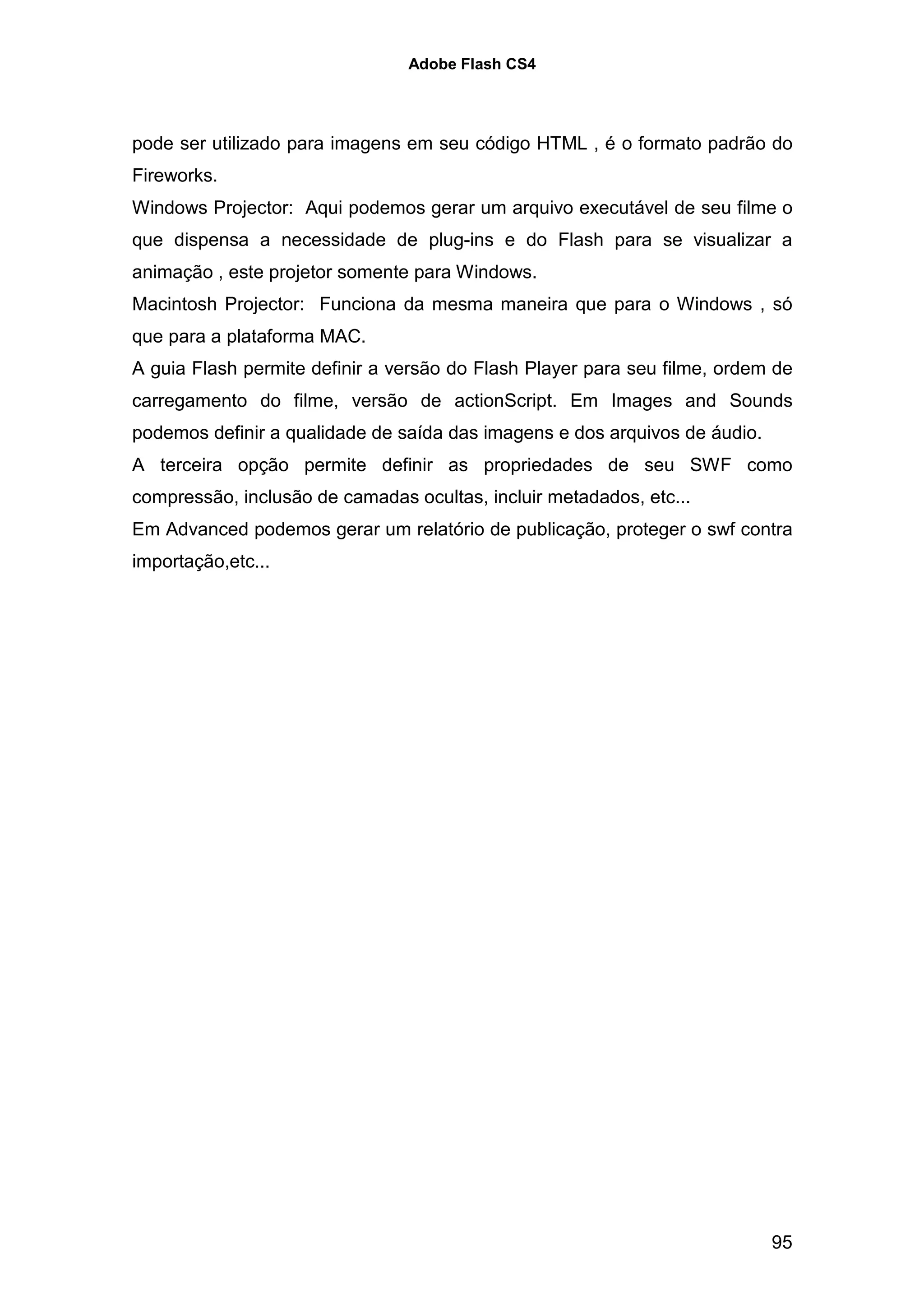 Adobe Flash CS4




pode ser utilizado para imagens em seu código HTML , é o formato padrão do
Fireworks.
Windows Projector: Aqui podemos gerar um arquivo executável de seu filme o
que dispensa a necessidade de plug-ins e do Flash para se visualizar a
animação , este projetor somente para Windows.
Macintosh Projector: Funciona da mesma maneira que para o Windows , só
que para a plataforma MAC.
A guia Flash permite definir a versão do Flash Player para seu filme, ordem de
carregamento do filme, versão de actionScript. Em Images and Sounds
podemos definir a qualidade de saída das imagens e dos arquivos de áudio.
A terceira opção permite definir as propriedades de seu SWF como
compressão, inclusão de camadas ocultas, incluir metadados, etc...
Em Advanced podemos gerar um relatório de publicação, proteger o swf contra
importação,etc...




                                                                            95
 