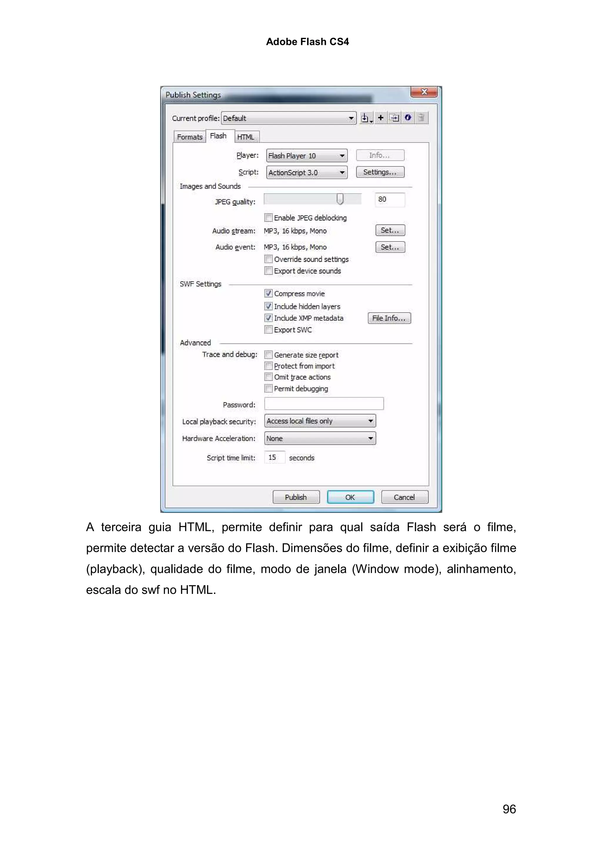 Adobe Flash CS4




A terceira guia HTML, permite definir para qual saída Flash será o filme,
permite detectar a versão do Flash. Dimensões do filme, definir a exibição filme
(playback), qualidade do filme, modo de janela (Window mode), alinhamento,
escala do swf no HTML.




                                                                             96
 