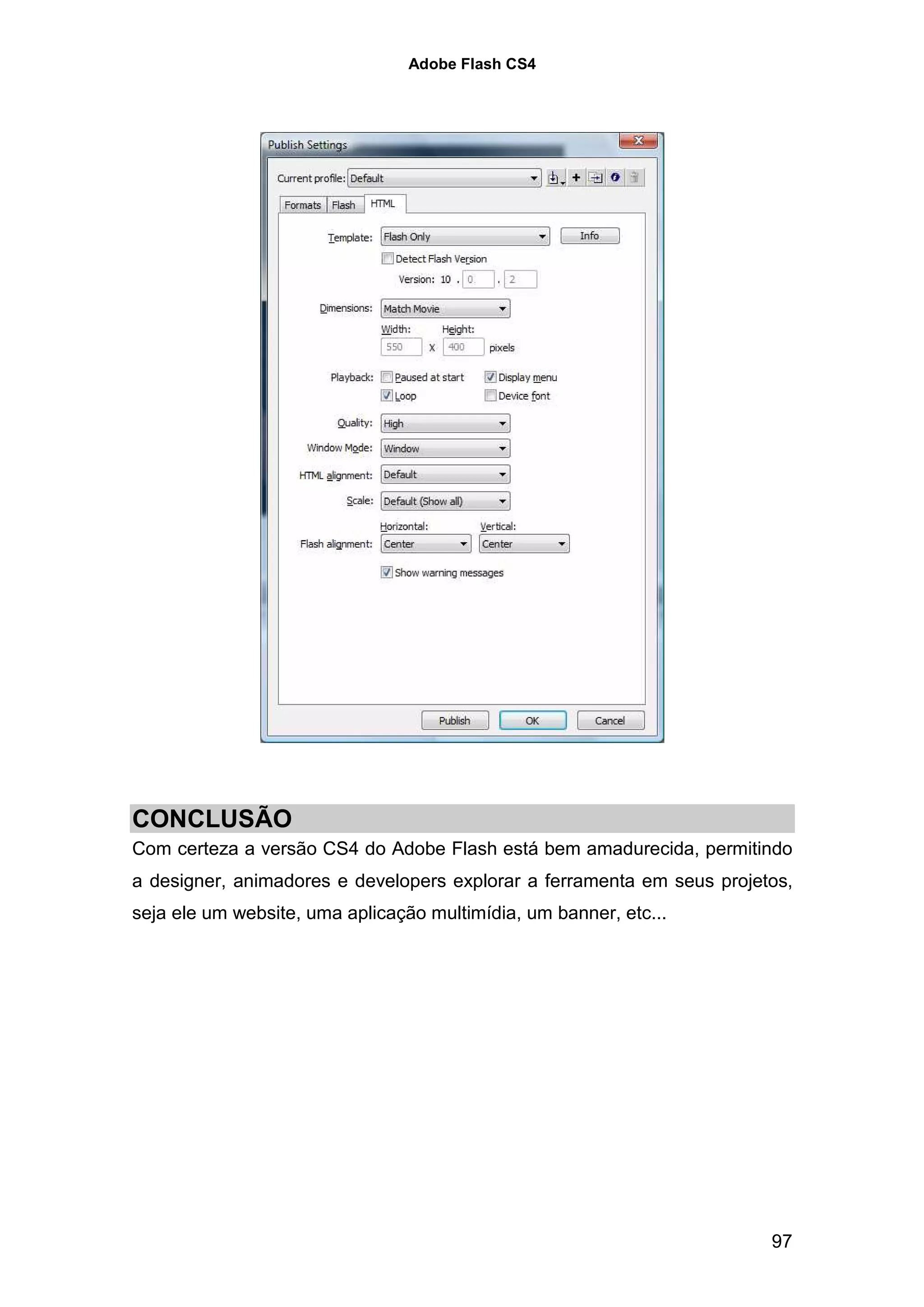 Adobe Flash CS4




CONCLUSÃO
Com certeza a versão CS4 do Adobe Flash está bem amadurecida, permitindo
a designer, animadores e developers explorar a ferramenta em seus projetos,
seja ele um website, uma aplicação multimídia, um banner, etc...




                                                                        97
 