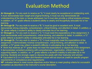 Evaluation MethodA+ through A-: For any work to receive an "A," it must clearly be exceptional or outstanding work. It must demonstrate keen insight and original thinking. It must not only demonstrate full understanding of the topic or issues addressed, but it must also provide a critical analysis of these. In addition, an "A" grade reflects a student's ability to clearly and thoughtfully articulate his or her learning. B+ through B-: For any work to receive a "B," it must be good to excellent work. It must demonstrate strong originality, comprehension, critical thinking, and attention to detail. In addition, a "B" grade reflects a student's ability to clearly articulate his or her learning.C+ through C-: For any work to receive a "C," it must meet the expectations of the assignment. It must demonstrate solid comprehension, critical thinking, and attention to detail. In addition, a "C" grade reflects a student's ability to adequately articulate his or her learning.D+ through D-: For any work to receive a "D," it must marginally meet the expectations of the assignment. It demonstrates minimal comprehension, critical thinking, and attention to detail. In addition, a "D" grade may reflect a student's difficulty in articulating his or her learning.F: Work that receives an "F" grade does not meet the expectations or objectives of the assignment. It demonstrates consistent problems with comprehension, organization, critical thinking, and supporting details. In addition, an "F" grade reflects a student's inability to articulate his or her learning. Students are strongly urged to discuss this grade with their instructor and advisor.P: Equivalent to D (+/-) or better and therefore course will not count as credit for specific program requirements or competence area requirements.NP: indicates failure to meet course objectives and/or failure to meet grading criteria for successful completion as described in the instructor's course description.