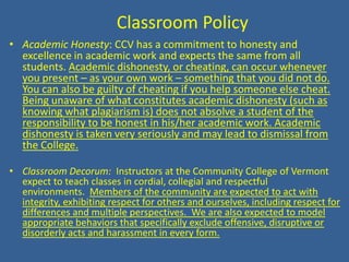  Classroom PolicyAcademic Honesty: CCV has a commitment to honesty and excellence in academic work and expects the same from all students. Academic dishonesty, or cheating, can occur whenever you present – as your own work – something that you did not do. You can also be guilty of cheating if you help someone else cheat. Being unaware of what constitutes academic dishonesty (such as knowing what plagiarism is) does not absolve a student of the responsibility to be honest in his/her academic work. Academic dishonesty is taken very seriously and may lead to dismissal from the College. Classroom Decorum:  Instructors at the Community College of Vermont expect to teach classes in cordial, collegial and respectful environments.  Members of the community are expected to act with integrity, exhibiting respect for others and ourselves, including respect for differences and multiple perspectives.  We are also expected to model appropriate behaviors that specifically exclude offensive, disruptive or disorderly acts and harassment in every form.