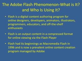 The Adobe Flash Phenomenon-What is It? and Who Is Using It? Flash is a digital content authoring program for online designers, developers, animators, illustrators, programmers, educators, and off-the-shelf enthusiasts Flash is an output content in a compressed format for online viewing via the Flash Player Flash had its beginnings as Macromedia Flash in 1996 and is now a prevalent online content creation program managed by Adobe