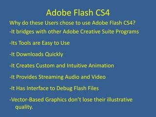 Adobe Flash CS4Why do these Users chose to use Adobe Flash CS4?-It bridges with other Adobe Creative Suite Programs-Its Tools are Easy to Use-It Downloads Quickly-It Creates Custom and Intuitive Animation-It Provides Streaming Audio and Video-It Has Interface to Debug Flash Files-Vector-Based Graphics don’t lose their illustrative quality.