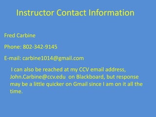 Instructor Contact InformationFred CarbinePhone: 802-342-9145E-mail: carbine1014@gmail.com     I can also be reached at my CCV email address, John.Carbine@ccv.edu on Blackboard, but response may be a little quicker on Gmail since I am on it all the time.