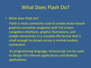 What Does Flash Do?What does Flash do?     Flash is most commonly used to create vector-based graphics animation programs with full-screen navigation interfaces, graphic illustrations, and simple interactivity in a resizable file format that is small enough to stream across a normal modem connection.    Its programming language, Actionscript can be used to design rich internet applications and desktop applications.