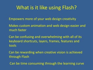 What is it like using Flash?    Empowers more of your web design creativity    Makes custom animation and web design easier and much faster    Can be confusing and overwhelming with all of its keyboard shortcuts, layers, frames, features and tools    Can be rewarding when creative vision is achieved through Flash    Can be time consuming through the learning curve