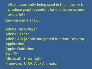    What is currently being used in the industry to produce graphic content for online, on-screen, and print? Can you name a few?Adobe Flash PlayerAdobe ReaderAdobe AIR (Adobe Integrated Runtime-Desktop Application)Apple: QuicktimeJava FXMicrosoft: Silver LightFreeware:  UIRA, Ajax Animator