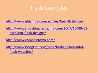 Flash Exampleshttp://www.ebizmba.com/articles/best-flash-siteshttp://www.smashingmagazine.com/2007/10/30/65-excellent-flash-designs/http://www.comcasttown.com/http://www.hongkiat.com/blog/brilliant-beautiful-flash-websites/