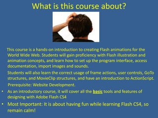 What is this course about?This course is a hands-on introduction to creating Flash animations for the World Wide Web. Students will gain proficiency with Flash illustration and animation concepts, and learn how to set up the program interface, access documentation, import images and sounds. Students will also learn the correct usage of frame actions, user controls, GoTo structures, and MovieClip structures, and have an introduction to ActionScript.      Prerequisite: Website Development.As an introductory course, it will cover all the basic tools and features of designing with Adobe Flash CS4Most Important: It is about having fun while learning Flash CS4, so remain calm!