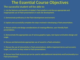 The Essential Course ObjectivesThe successful student will be able to:1. List the features and benefits of Adobe’s Flash platform and discuss appropriate and inappropriate use of Flash presentations in web site development.2. Demonstrate proficiency in the Flash development environment.3. Explain and successfully complete the steps involved in developing a Flash presentation.4. Discuss artistic and design considerations of creating effective, user-friendly Flash presentations.5. Demonstrate the appropriate use of various graphics types, text layout and button design and usage.6. Discuss and demonstrate appropriate use of sound in a Flash animation.7. Discuss the use of interactivity in Flash presentations, define important terms such as event, target, and action as they relate to Flash presentations.8. Discuss how Flash Actionscript can be used to add additional interactivity and functionality to a Flash presentation.