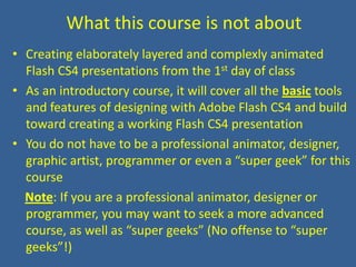 What this course is not aboutCreating elaborately layered and complexly animated Flash CS4 presentations from the 1st day of classAs an introductory course, it will cover all the basic tools and features of designing with Adobe Flash CS4 and build toward creating a working Flash CS4 presentationYou do not have to be a professional animator, designer, graphic artist, programmer or even a “super geek” for this courseNote: If you are a professional animator, designer or programmer, you may want to seek a more advanced course, as well as “super geeks” (No offense to “super geeks”!)