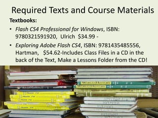  Required Texts and Course MaterialsTextbooks:Flash CS4 Professional for Windows, ISBN: 9780321591920,  Ulrich  $34.99 -Exploring Adobe Flash CS4, ISBN: 9781435485556, Hartman,   $54.62-Includes Class Files in a CD in the back of the Text, Make a Lessons Folder from the CD!