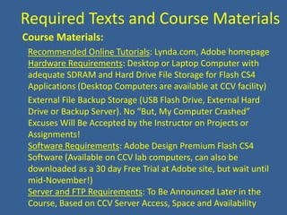  Required Texts and Course Materials  Course Materials:Recommended Online Tutorials: Lynda.com, Adobe homepageHardware Requirements: Desktop or Laptop Computer with adequate SDRAM and Hard Drive File Storage for Flash CS4 Applications (Desktop Computers are available at CCV facility)    External File Backup Storage (USB Flash Drive, External Hard Drive or Backup Server). No “But, My Computer Crashed” Excuses Will Be Accepted by the Instructor on Projects or Assignments!Software Requirements: Adobe Design Premium Flash CS4 Software (Available on CCV lab computers, can also be downloaded as a 30 day Free Trial at Adobe site, but wait until mid-November!)Server and FTP Requirements: To Be Announced Later in the Course, Based on CCV Server Access, Space and Availability