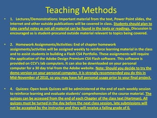 Teaching Methods1.   Lectures/Demonstrations: Important material from the text, Power Point slides, the Internet and other outside publications will be covered in class. Students should plan to take careful notes as not all material can be found in the texts or readings. Discussion is encouraged as is student-procured outside material relevant to topics being covered.2.   Homework Assignments/Activities: End of chapter homework assignments/activities will be assigned weekly to reinforce learning material in the class and to assist students in building a Flash CS4 Portfolio. These assignments will require the application of the Adobe Design Premium CS4 Flash software. This software is provided on CCV's lab computers. It can also be downloaded on your personal computer for a 30 day trial from the Adobe website. Note: Should you decide to try the demo version on your personal computer, it is strongly recommended you do this in Mid-November of 2010, so you may have full personal usage prior to your final project.4.   Quizzes: Open book Quizzes will be administered at the end of each weekly session to reinforce learning and evaluate students' comprehension of the course material. The quizzes can be accessed from the end of each Chapter of the class text (Hartman). All quizzes must be turned in the day before the next class session, late submissions will not be accepted by the instructor and they will receive a failing grade of 0.