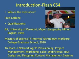 Introduction-Flash CS4 Who is the Instructor? Fred Carbine Qualifications: BA, University of Vermont, Major: Geography, Minor: English, 1992 Masters of Science in Internet Technology, Marlboro College Graduate School, 2010 16 Years in Networking/T1 Provisioning, Project Management, Marketing, Sales, Web/Virtual Tour Design and Designing Content Management Systems 