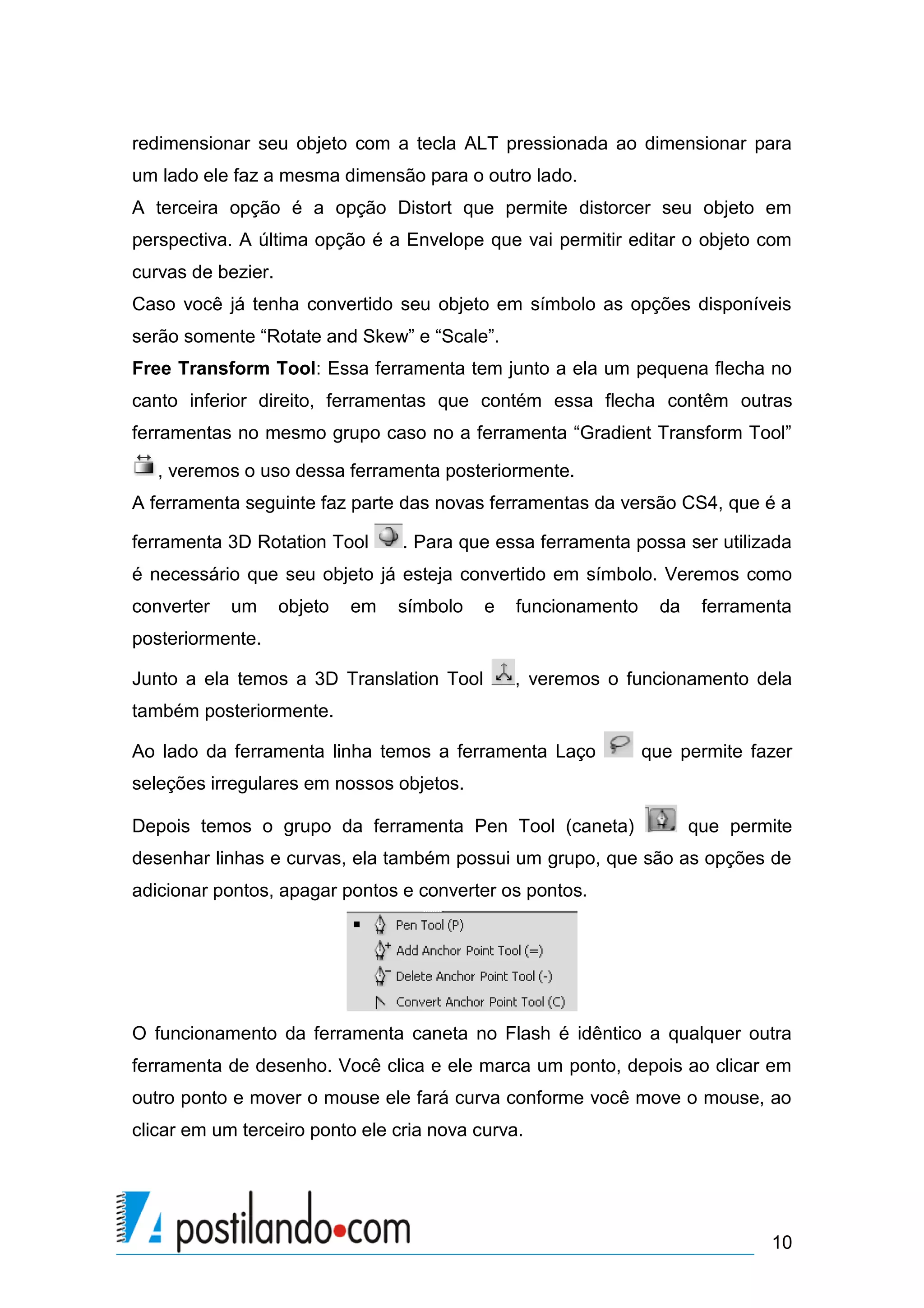 redimensionar seu objeto com a tecla ALT pressionada ao dimensionar para
um lado ele faz a mesma dimensão para o outro lado.
A terceira opção é a opção Distort que permite distorcer seu objeto em
perspectiva. A última opção é a Envelope que vai permitir editar o objeto com
curvas de bezier.
Caso você já tenha convertido seu objeto em símbolo as opções disponíveis
serão somente “Rotate and Skew” e “Scale”.
Free Transform Tool: Essa ferramenta tem junto a ela um pequena flecha no
canto inferior direito, ferramentas que contém essa flecha contêm outras
ferramentas no mesmo grupo caso no a ferramenta “Gradient Transform Tool”

   , veremos o uso dessa ferramenta posteriormente.
A ferramenta seguinte faz parte das novas ferramentas da versão CS4, que é a

ferramenta 3D Rotation Tool       . Para que essa ferramenta possa ser utilizada
é necessário que seu objeto já esteja convertido em símbolo. Veremos como
converter   um      objeto   em   símbolo   e   funcionamento     da    ferramenta
posteriormente.

Junto a ela temos a 3D Translation Tool         , veremos o funcionamento dela
também posteriormente.

Ao lado da ferramenta linha temos a ferramenta Laço             que permite fazer
seleções irregulares em nossos objetos.

Depois temos o grupo da ferramenta Pen Tool (caneta)                   que permite
desenhar linhas e curvas, ela também possui um grupo, que são as opções de
adicionar pontos, apagar pontos e converter os pontos.




O funcionamento da ferramenta caneta no Flash é idêntico a qualquer outra
ferramenta de desenho. Você clica e ele marca um ponto, depois ao clicar em
outro ponto e mover o mouse ele fará curva conforme você move o mouse, ao
clicar em um terceiro ponto ele cria nova curva.




                                                                               10
 