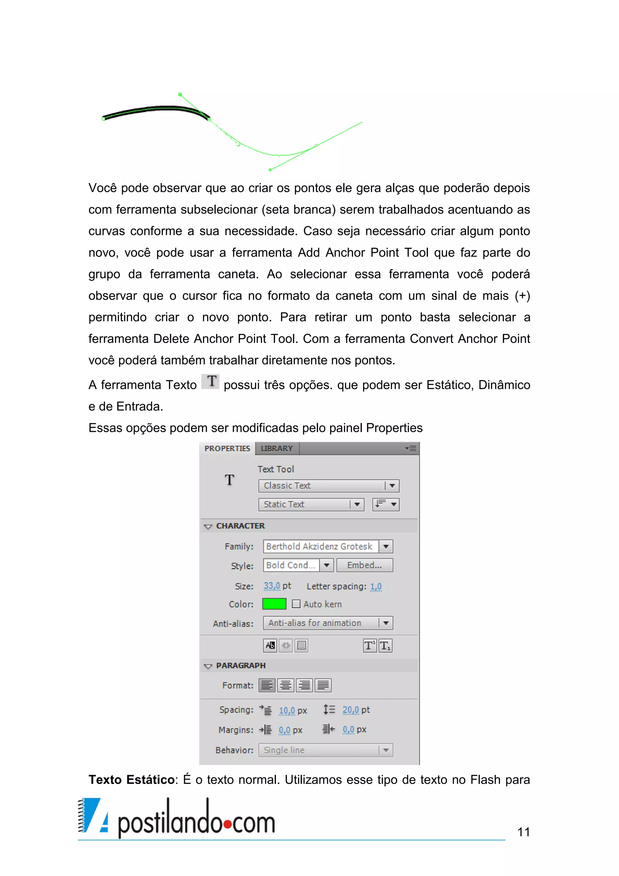 Você pode observar que ao criar os pontos ele gera alças que poderão depois
com ferramenta subselecionar (seta branca) serem trabalhados acentuando as
curvas conforme a sua necessidade. Caso seja necessário criar algum ponto
novo, você pode usar a ferramenta Add Anchor Point Tool que faz parte do
grupo da ferramenta caneta. Ao selecionar essa ferramenta você poderá
observar que o cursor fica no formato da caneta com um sinal de mais (+)
permitindo criar o novo ponto. Para retirar um ponto basta selecionar a
ferramenta Delete Anchor Point Tool. Com a ferramenta Convert Anchor Point
você poderá também trabalhar diretamente nos pontos.
A ferramenta Texto     possui três opções. que podem ser Estático, Dinâmico
e de Entrada.
Essas opções podem ser modificadas pelo painel Properties




Texto Estático: É o texto normal. Utilizamos esse tipo de texto no Flash para



                                                                          11
 