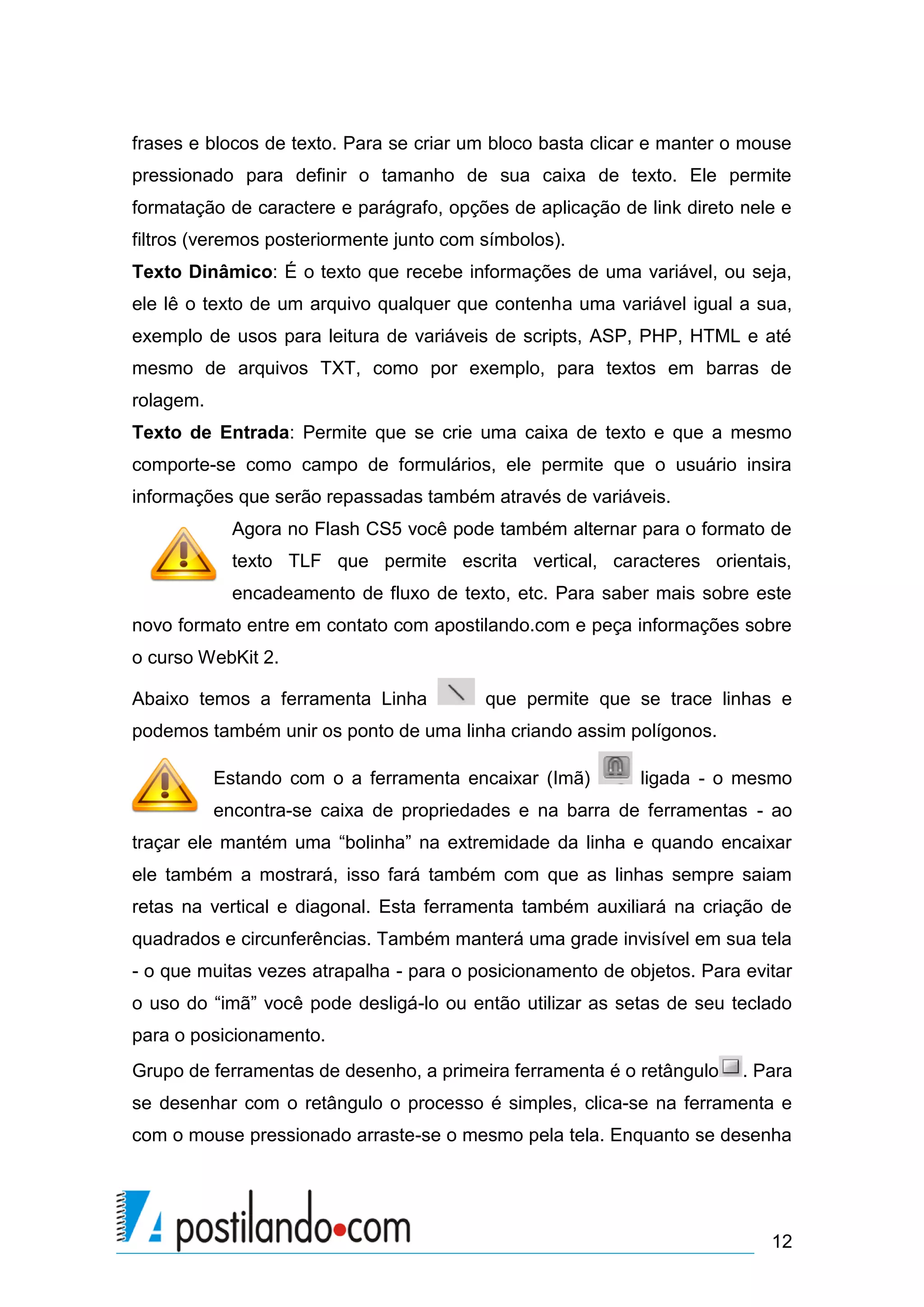frases e blocos de texto. Para se criar um bloco basta clicar e manter o mouse
pressionado para definir o tamanho de sua caixa de texto. Ele permite
formatação de caractere e parágrafo, opções de aplicação de link direto nele e
filtros (veremos posteriormente junto com símbolos).
Texto Dinâmico: É o texto que recebe informações de uma variável, ou seja,
ele lê o texto de um arquivo qualquer que contenha uma variável igual a sua,
exemplo de usos para leitura de variáveis de scripts, ASP, PHP, HTML e até
mesmo de arquivos TXT, como por exemplo, para textos em barras de
rolagem.
Texto de Entrada: Permite que se crie uma caixa de texto e que a mesmo
comporte-se como campo de formulários, ele permite que o usuário insira
informações que serão repassadas também através de variáveis.
             Agora no Flash CS5 você pode também alternar para o formato de
             texto TLF que permite escrita vertical, caracteres orientais,
             encadeamento de fluxo de texto, etc. Para saber mais sobre este
novo formato entre em contato com apostilando.com e peça informações sobre
o curso WebKit 2.

Abaixo temos a ferramenta Linha           que permite que se trace linhas e
podemos também unir os ponto de uma linha criando assim polígonos.

           Estando com o a ferramenta encaixar (Imã)        ligada - o mesmo
           encontra-se caixa de propriedades e na barra de ferramentas - ao
traçar ele mantém uma “bolinha” na extremidade da linha e quando encaixar
ele também a mostrará, isso fará também com que as linhas sempre saiam
retas na vertical e diagonal. Esta ferramenta também auxiliará na criação de
quadrados e circunferências. Também manterá uma grade invisível em sua tela
- o que muitas vezes atrapalha - para o posicionamento de objetos. Para evitar
o uso do “imã” você pode desligá-lo ou então utilizar as setas de seu teclado
para o posicionamento.
Grupo de ferramentas de desenho, a primeira ferramenta é o retângulo    . Para
se desenhar com o retângulo o processo é simples, clica-se na ferramenta e
com o mouse pressionado arraste-se o mesmo pela tela. Enquanto se desenha




                                                                           12
 