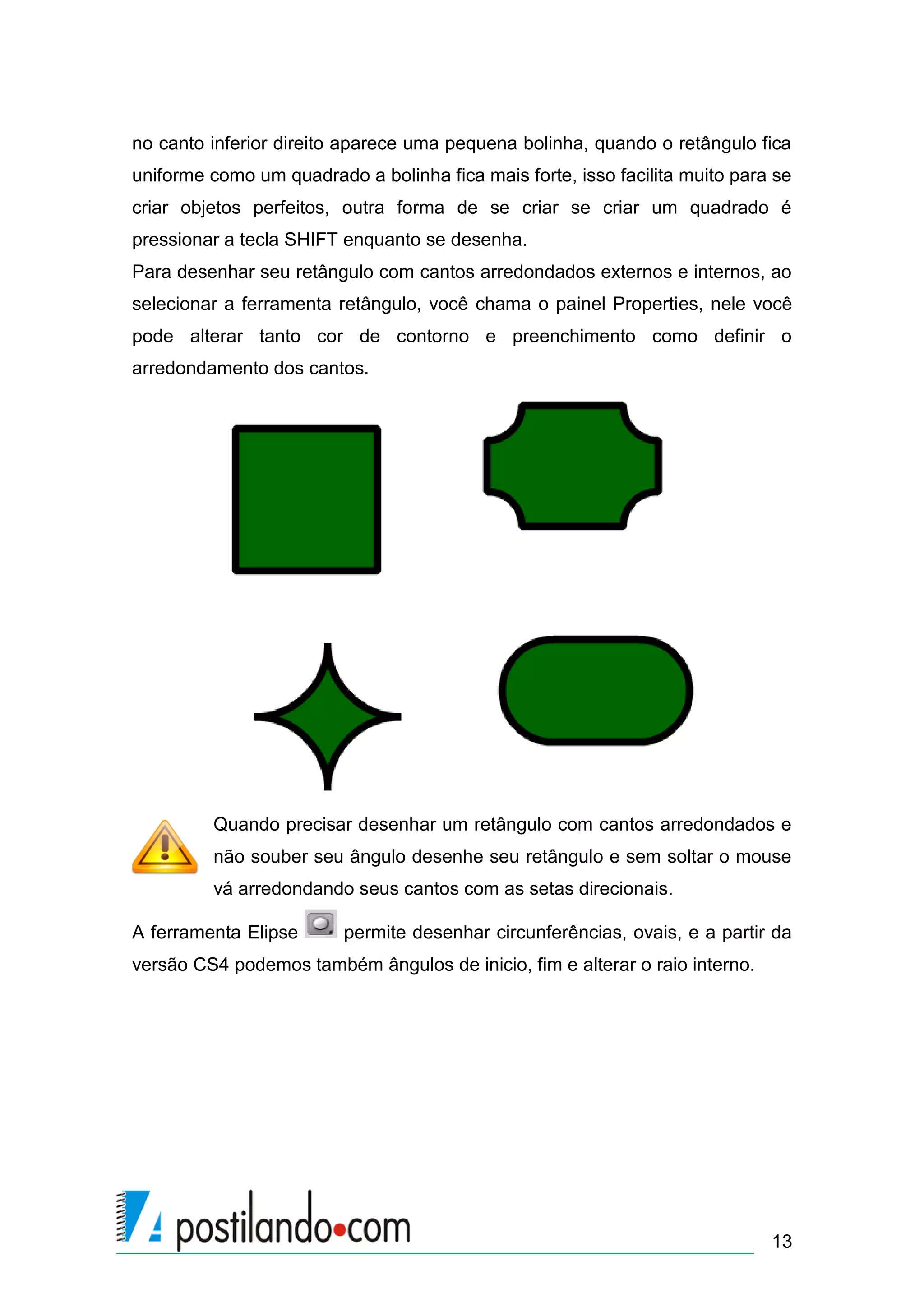 no canto inferior direito aparece uma pequena bolinha, quando o retângulo fica
uniforme como um quadrado a bolinha fica mais forte, isso facilita muito para se
criar objetos perfeitos, outra forma de se criar se criar um quadrado é
pressionar a tecla SHIFT enquanto se desenha.
Para desenhar seu retângulo com cantos arredondados externos e internos, ao
selecionar a ferramenta retângulo, você chama o painel Properties, nele você
pode alterar tanto cor de contorno e preenchimento como definir o
arredondamento dos cantos.




         Quando precisar desenhar um retângulo com cantos arredondados e
         não souber seu ângulo desenhe seu retângulo e sem soltar o mouse
         vá arredondando seus cantos com as setas direcionais.

A ferramenta Elipse      permite desenhar circunferências, ovais, e a partir da
versão CS4 podemos também ângulos de inicio, fim e alterar o raio interno.




                                                                             13
 