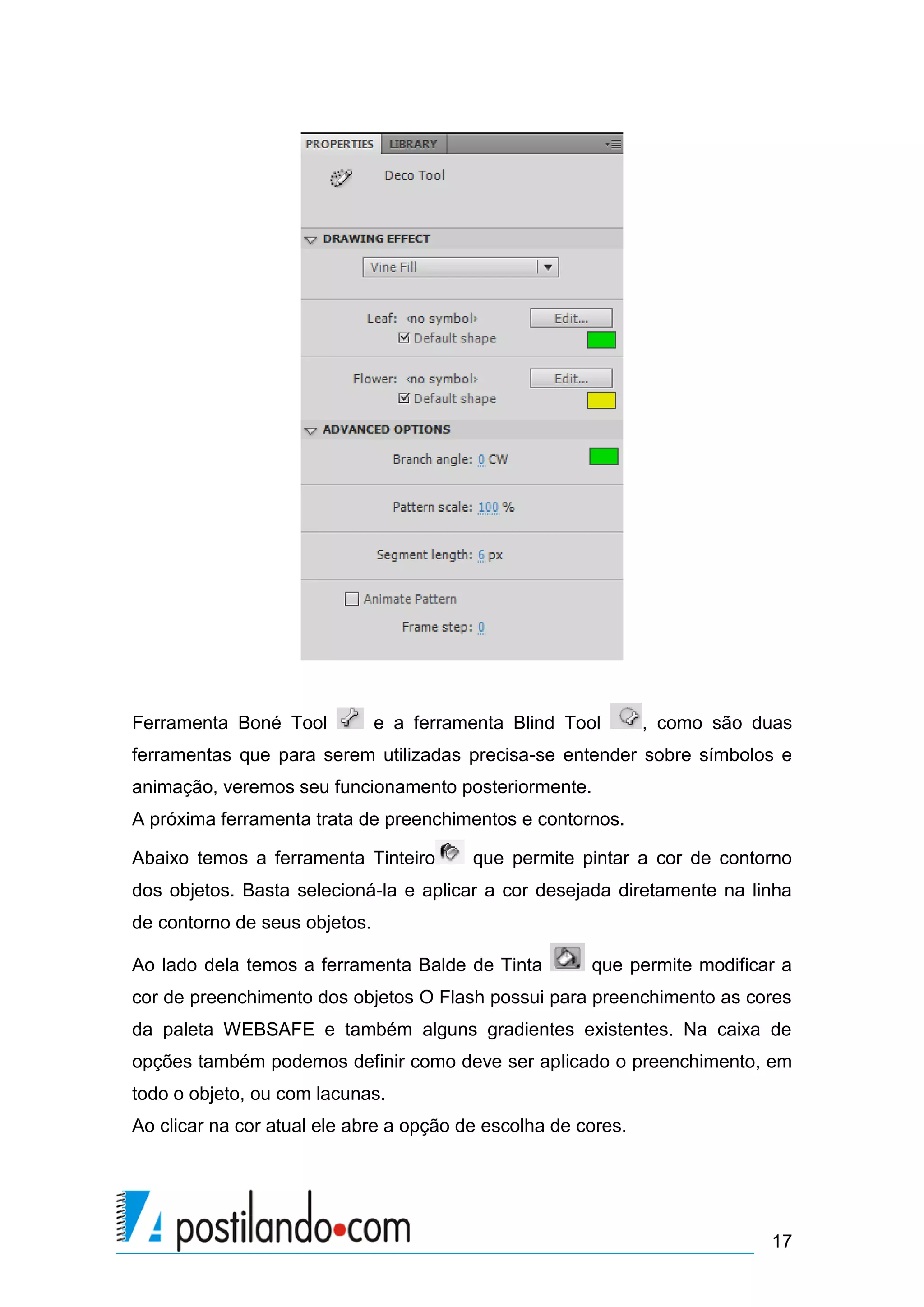 Ferramenta Boné Tool           e a ferramenta Blind Tool       , como são duas
ferramentas que para serem utilizadas precisa-se entender sobre símbolos e
animação, veremos seu funcionamento posteriormente.
A próxima ferramenta trata de preenchimentos e contornos.

Abaixo temos a ferramenta Tinteiro       que permite pintar a cor de contorno
dos objetos. Basta selecioná-la e aplicar a cor desejada diretamente na linha
de contorno de seus objetos.

Ao lado dela temos a ferramenta Balde de Tinta         que permite modificar a
cor de preenchimento dos objetos O Flash possui para preenchimento as cores
da paleta WEBSAFE e também alguns gradientes existentes. Na caixa de
opções também podemos definir como deve ser aplicado o preenchimento, em
todo o objeto, ou com lacunas.
Ao clicar na cor atual ele abre a opção de escolha de cores.




                                                                           17
 