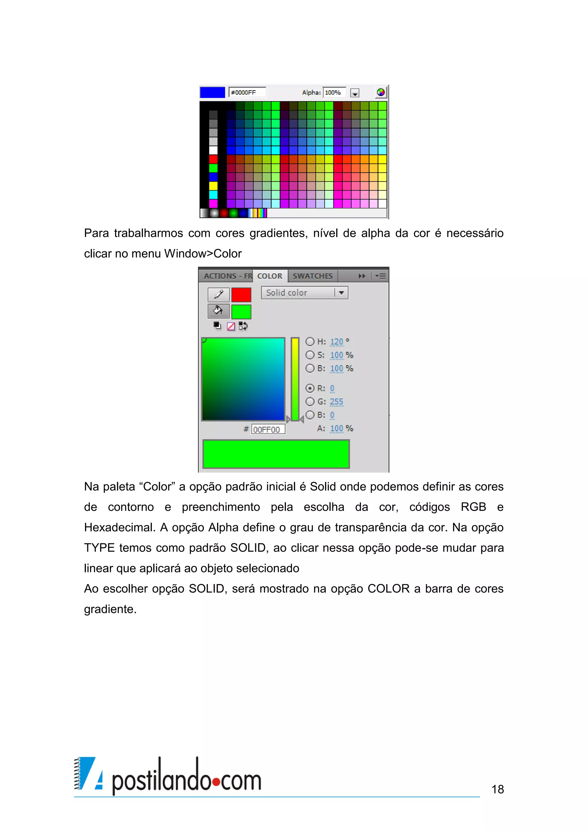 Para trabalharmos com cores gradientes, nível de alpha da cor é necessário
clicar no menu Window>Color




Na paleta “Color” a opção padrão inicial é Solid onde podemos definir as cores
de contorno e preenchimento pela escolha da cor, códigos RGB e
Hexadecimal. A opção Alpha define o grau de transparência da cor. Na opção
TYPE temos como padrão SOLID, ao clicar nessa opção pode-se mudar para
linear que aplicará ao objeto selecionado
Ao escolher opção SOLID, será mostrado na opção COLOR a barra de cores
gradiente.




                                                                           18
 