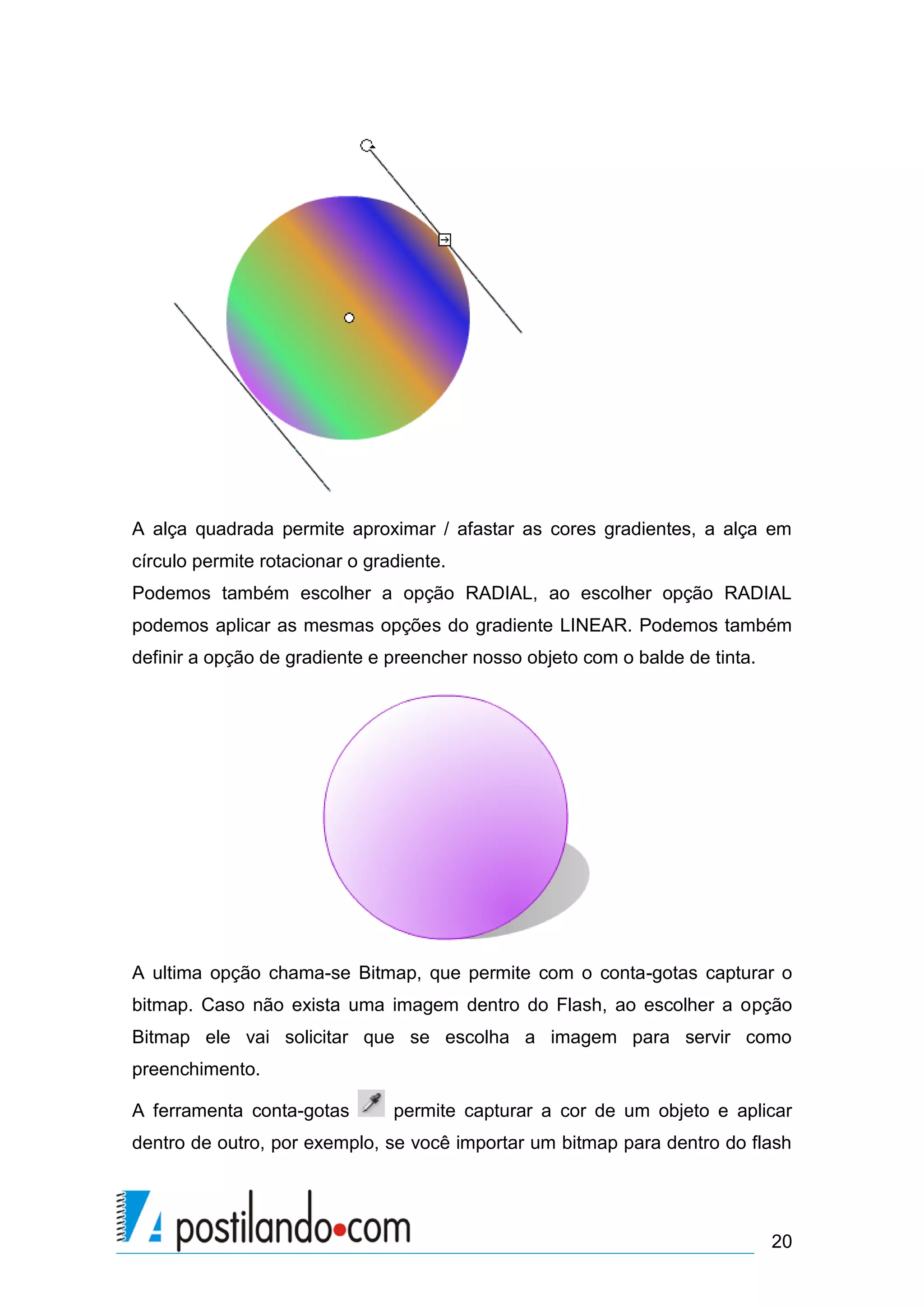 A alça quadrada permite aproximar / afastar as cores gradientes, a alça em
círculo permite rotacionar o gradiente.
Podemos também escolher a opção RADIAL, ao escolher opção RADIAL
podemos aplicar as mesmas opções do gradiente LINEAR. Podemos também
definir a opção de gradiente e preencher nosso objeto com o balde de tinta.




A ultima opção chama-se Bitmap, que permite com o conta-gotas capturar o
bitmap. Caso não exista uma imagem dentro do Flash, ao escolher a opção
Bitmap ele vai solicitar que se escolha a imagem para servir como
preenchimento.

A ferramenta conta-gotas        permite capturar a cor de um objeto e aplicar
dentro de outro, por exemplo, se você importar um bitmap para dentro do flash




                                                                              20
 