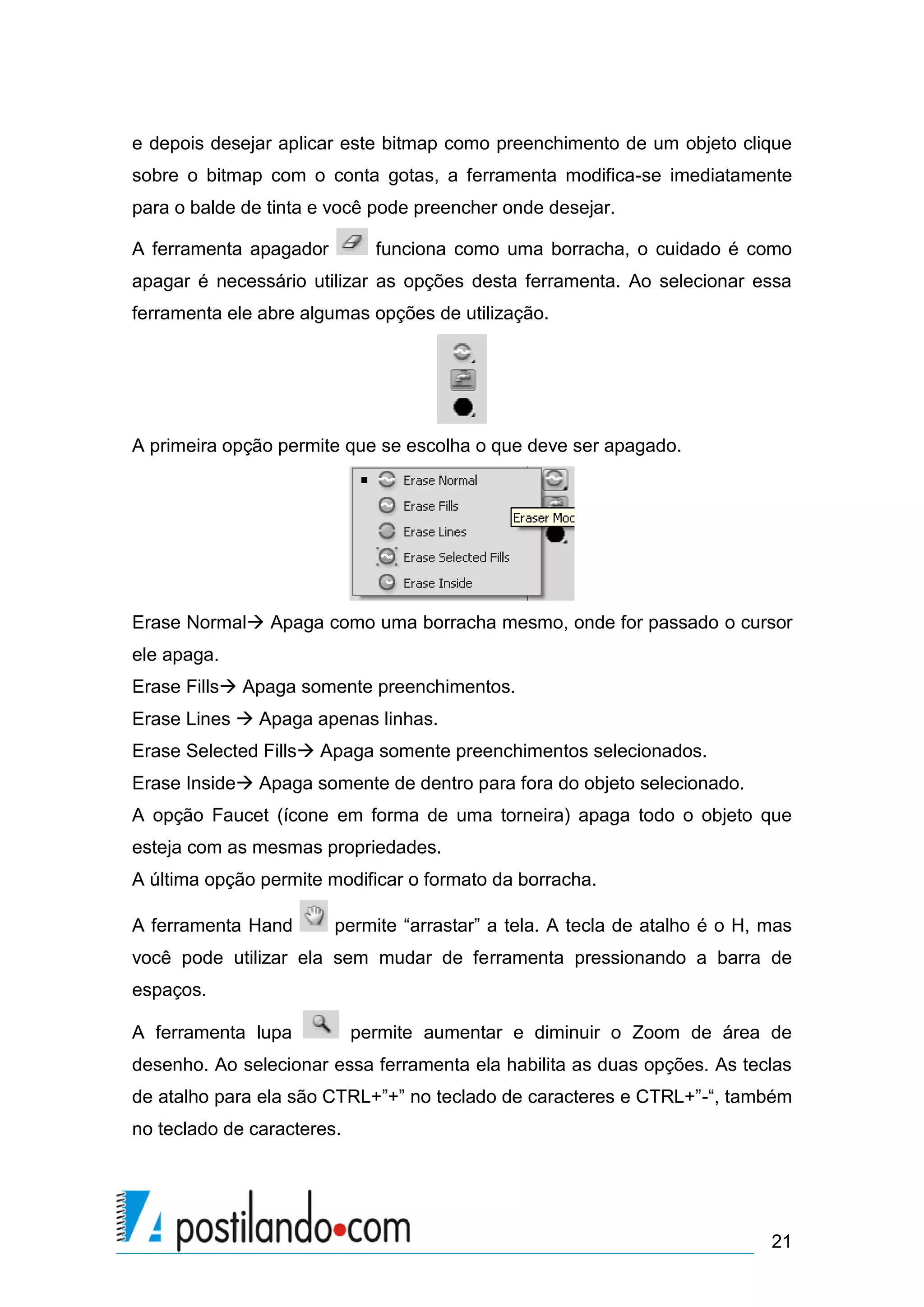 e depois desejar aplicar este bitmap como preenchimento de um objeto clique
sobre o bitmap com o conta gotas, a ferramenta modifica-se imediatamente
para o balde de tinta e você pode preencher onde desejar.

A ferramenta apagador         funciona como uma borracha, o cuidado é como
apagar é necessário utilizar as opções desta ferramenta. Ao selecionar essa
ferramenta ele abre algumas opções de utilização.




A primeira opção permite que se escolha o que deve ser apagado.




Erase Normal Apaga como uma borracha mesmo, onde for passado o cursor
ele apaga.
Erase Fills Apaga somente preenchimentos.
Erase Lines  Apaga apenas linhas.
Erase Selected Fills Apaga somente preenchimentos selecionados.
Erase Inside Apaga somente de dentro para fora do objeto selecionado.
A opção Faucet (ícone em forma de uma torneira) apaga todo o objeto que
esteja com as mesmas propriedades.
A última opção permite modificar o formato da borracha.

A ferramenta Hand       permite “arrastar” a tela. A tecla de atalho é o H, mas
você pode utilizar ela sem mudar de ferramenta pressionando a barra de
espaços.

A ferramenta lupa           permite aumentar e diminuir o Zoom de área de
desenho. Ao selecionar essa ferramenta ela habilita as duas opções. As teclas
de atalho para ela são CTRL+”+” no teclado de caracteres e CTRL+”-“, também
no teclado de caracteres.




                                                                            21
 