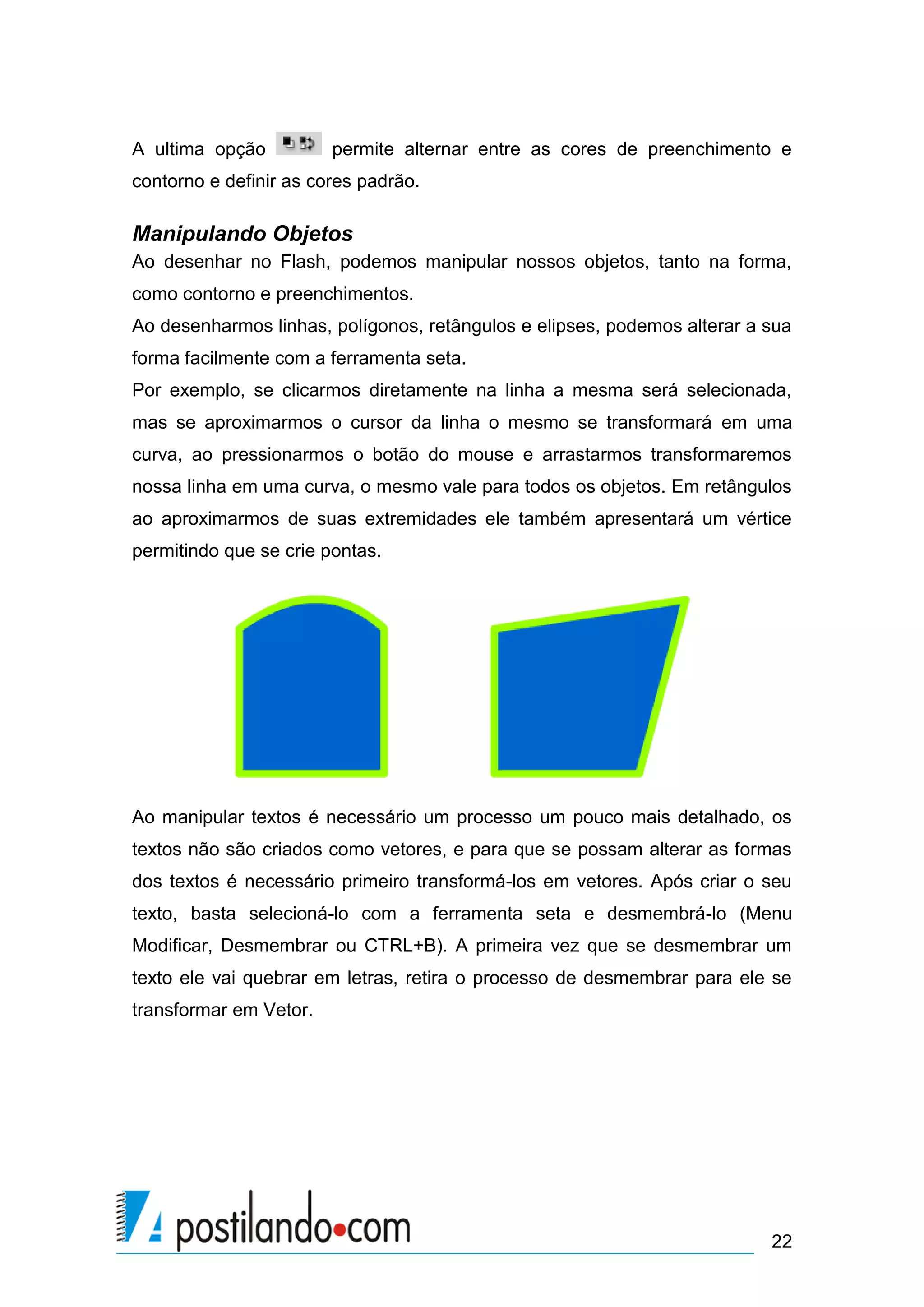 A ultima opção          permite alternar entre as cores de preenchimento e
contorno e definir as cores padrão.

Manipulando Objetos
Ao desenhar no Flash, podemos manipular nossos objetos, tanto na forma,
como contorno e preenchimentos.
Ao desenharmos linhas, polígonos, retângulos e elipses, podemos alterar a sua
forma facilmente com a ferramenta seta.
Por exemplo, se clicarmos diretamente na linha a mesma será selecionada,
mas se aproximarmos o cursor da linha o mesmo se transformará em uma
curva, ao pressionarmos o botão do mouse e arrastarmos transformaremos
nossa linha em uma curva, o mesmo vale para todos os objetos. Em retângulos
ao aproximarmos de suas extremidades ele também apresentará um vértice
permitindo que se crie pontas.




Ao manipular textos é necessário um processo um pouco mais detalhado, os
textos não são criados como vetores, e para que se possam alterar as formas
dos textos é necessário primeiro transformá-los em vetores. Após criar o seu
texto, basta selecioná-lo com a ferramenta seta e desmembrá-lo (Menu
Modificar, Desmembrar ou CTRL+B). A primeira vez que se desmembrar um
texto ele vai quebrar em letras, retira o processo de desmembrar para ele se
transformar em Vetor.




                                                                          22
 