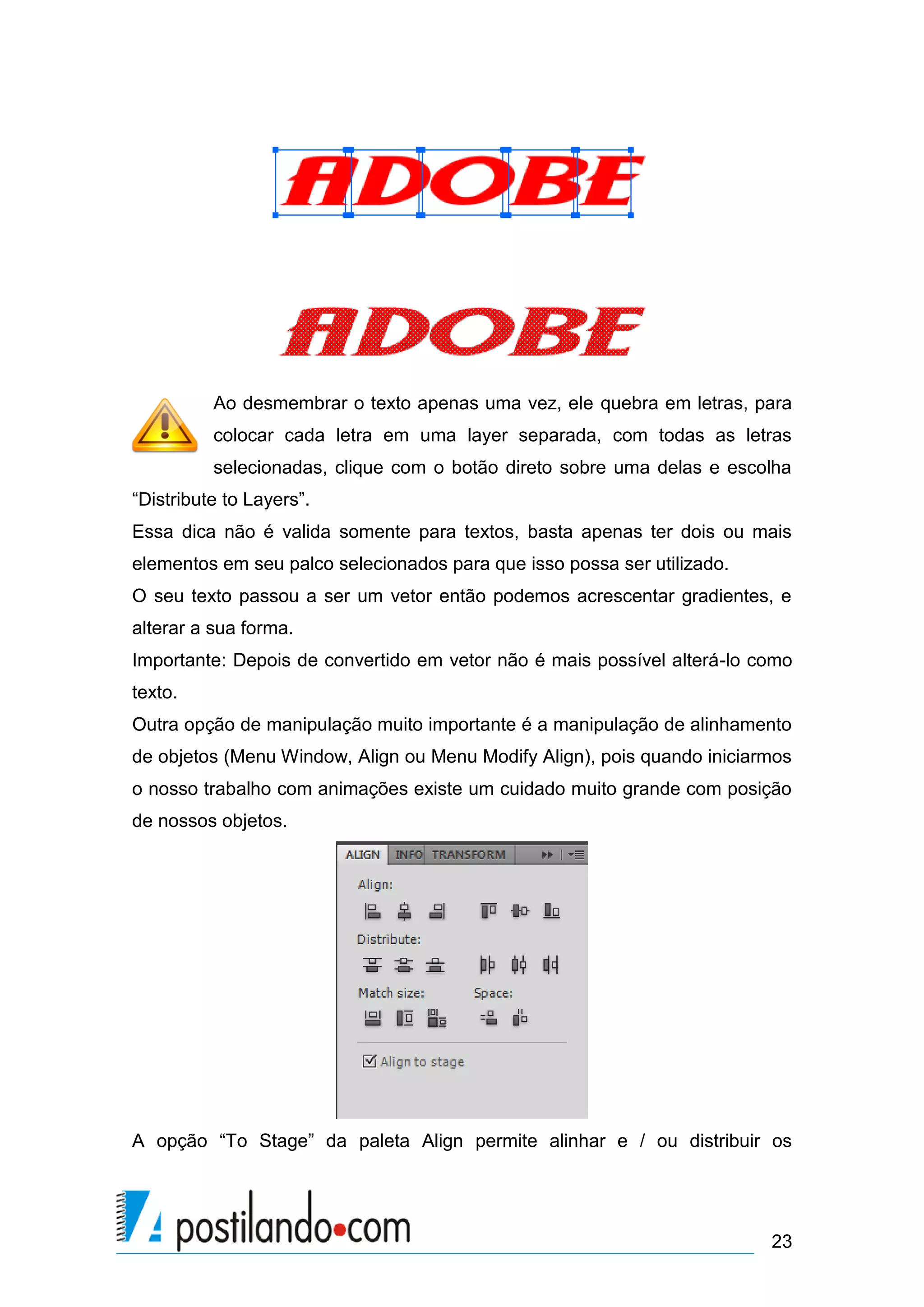 Ao desmembrar o texto apenas uma vez, ele quebra em letras, para
          colocar cada letra em uma layer separada, com todas as letras
          selecionadas, clique com o botão direto sobre uma delas e escolha
“Distribute to Layers”.
Essa dica não é valida somente para textos, basta apenas ter dois ou mais
elementos em seu palco selecionados para que isso possa ser utilizado.
O seu texto passou a ser um vetor então podemos acrescentar gradientes, e
alterar a sua forma.
Importante: Depois de convertido em vetor não é mais possível alterá-lo como
texto.
Outra opção de manipulação muito importante é a manipulação de alinhamento
de objetos (Menu Window, Align ou Menu Modify Align), pois quando iniciarmos
o nosso trabalho com animações existe um cuidado muito grande com posição
de nossos objetos.




A opção “To Stage” da paleta Align permite alinhar e / ou distribuir os




                                                                         23
 