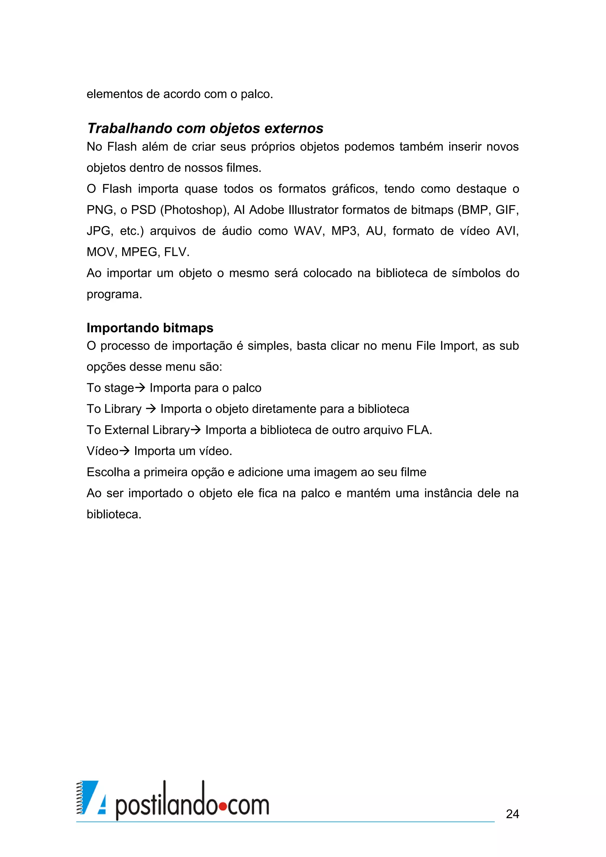elementos de acordo com o palco.

Trabalhando com objetos externos
No Flash além de criar seus próprios objetos podemos também inserir novos
objetos dentro de nossos filmes.
O Flash importa quase todos os formatos gráficos, tendo como destaque o
PNG, o PSD (Photoshop), AI Adobe Illustrator formatos de bitmaps (BMP, GIF,
JPG, etc.) arquivos de áudio como WAV, MP3, AU, formato de vídeo AVI,
MOV, MPEG, FLV.
Ao importar um objeto o mesmo será colocado na biblioteca de símbolos do
programa.

Importando bitmaps
O processo de importação é simples, basta clicar no menu File Import, as sub
opções desse menu são:
To stage Importa para o palco
To Library  Importa o objeto diretamente para a biblioteca
To External Library Importa a biblioteca de outro arquivo FLA.
Vídeo Importa um vídeo.
Escolha a primeira opção e adicione uma imagem ao seu filme
Ao ser importado o objeto ele fica na palco e mantém uma instância dele na
biblioteca.




                                                                         24
 