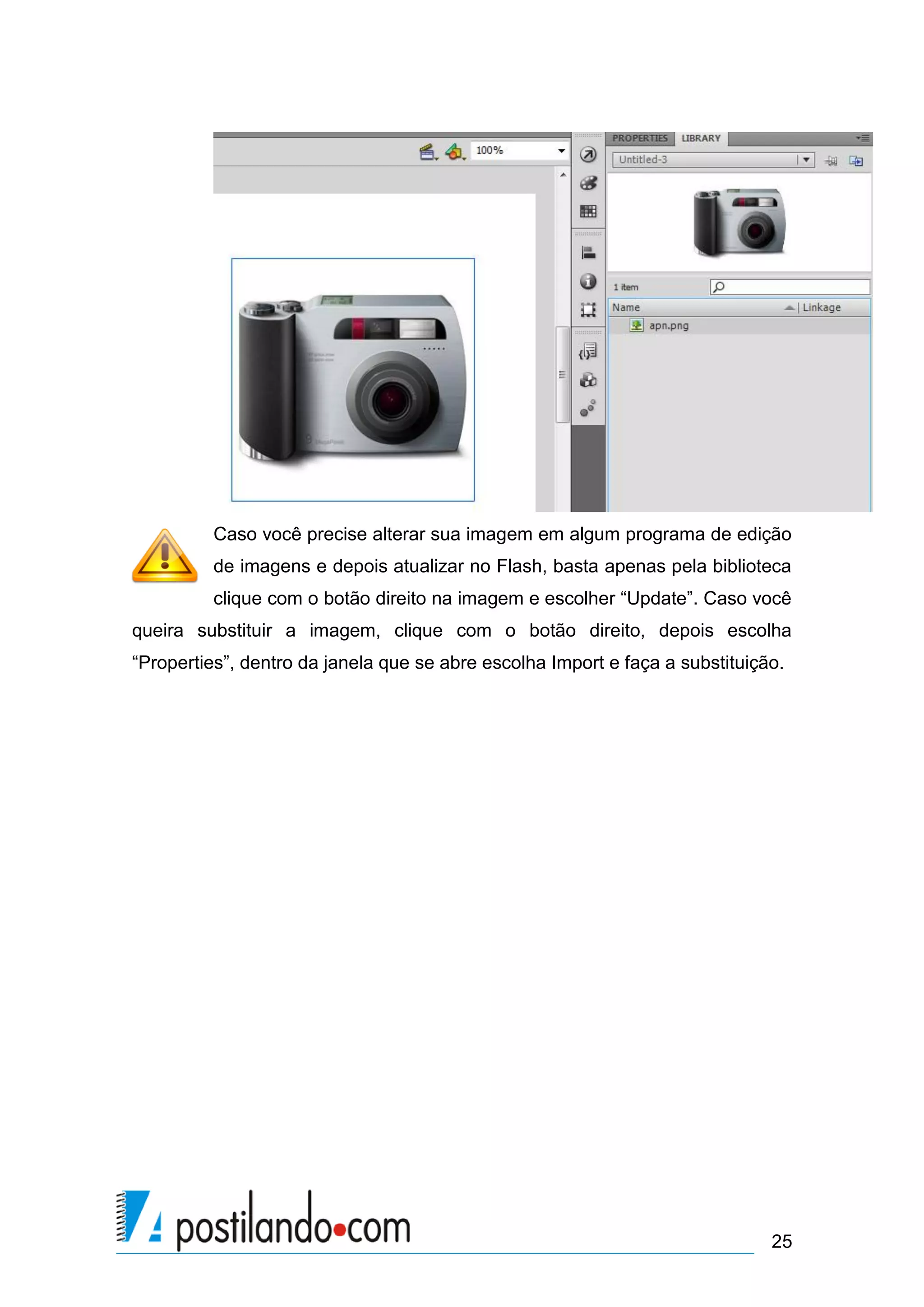 Caso você precise alterar sua imagem em algum programa de edição
         de imagens e depois atualizar no Flash, basta apenas pela biblioteca
         clique com o botão direito na imagem e escolher “Update”. Caso você
queira substituir a imagem, clique com o botão direito, depois escolha
“Properties”, dentro da janela que se abre escolha Import e faça a substituição.




                                                                              25
 