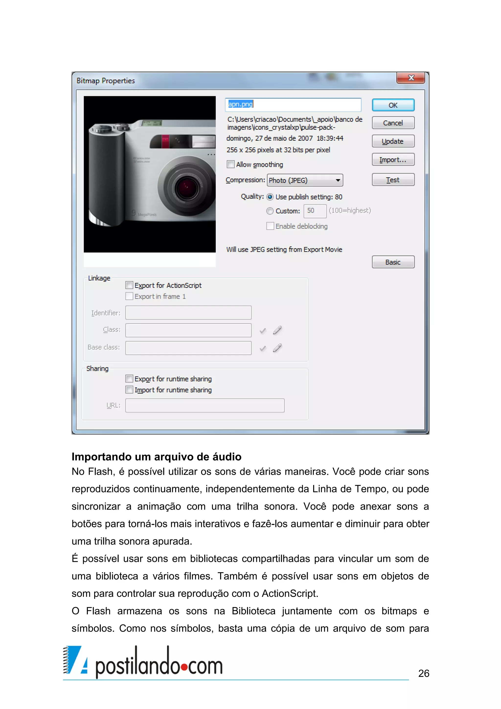 Importando um arquivo de áudio
No Flash, é possível utilizar os sons de várias maneiras. Você pode criar sons
reproduzidos continuamente, independentemente da Linha de Tempo, ou pode
sincronizar a animação com uma trilha sonora. Você pode anexar sons a
botões para torná-los mais interativos e fazê-los aumentar e diminuir para obter
uma trilha sonora apurada.
É possível usar sons em bibliotecas compartilhadas para vincular um som de
uma biblioteca a vários filmes. Também é possível usar sons em objetos de
som para controlar sua reprodução com o ActionScript.
O Flash armazena os sons na Biblioteca juntamente com os bitmaps e
símbolos. Como nos símbolos, basta uma cópia de um arquivo de som para



                                                                             26
 