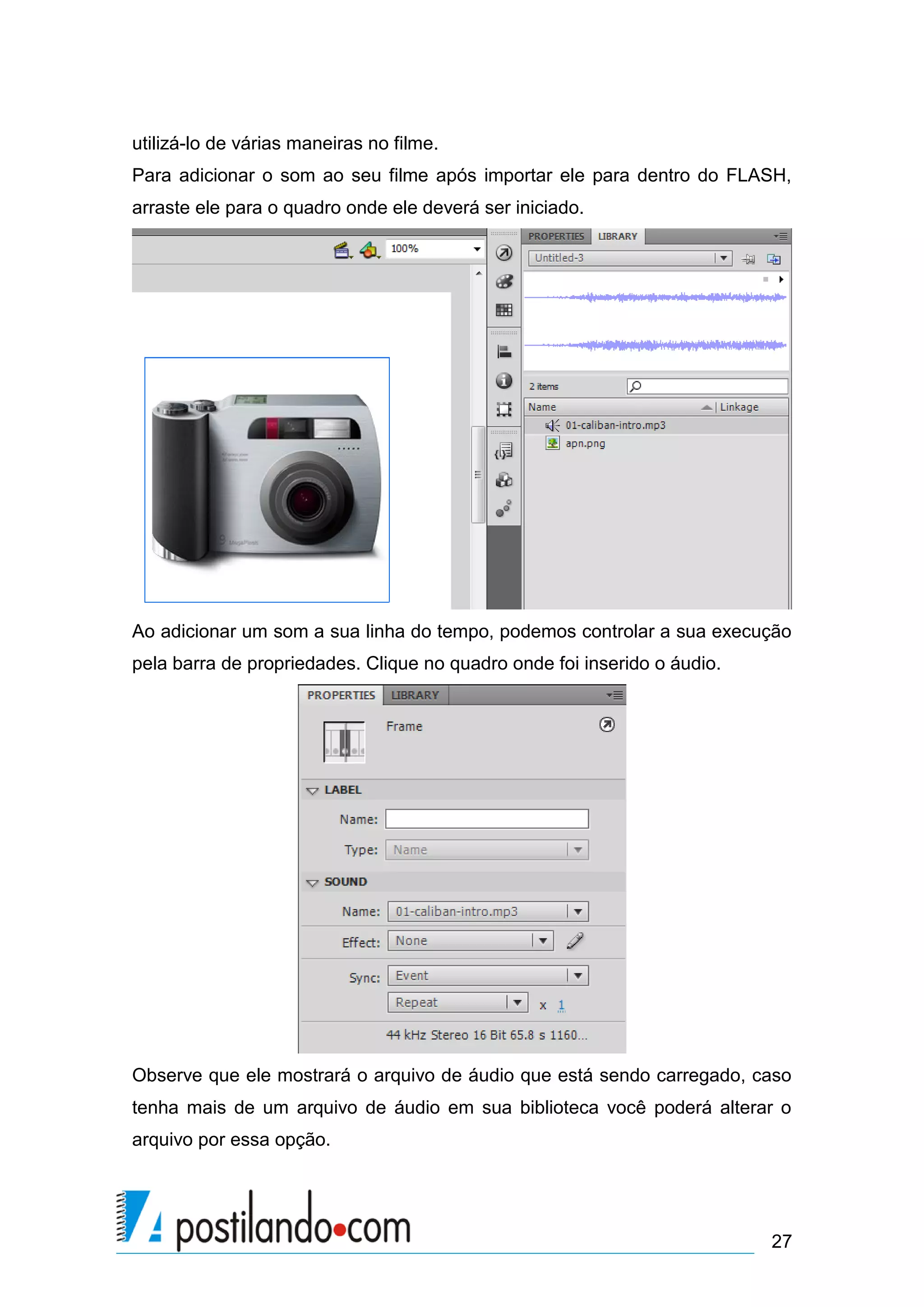 utilizá-lo de várias maneiras no filme.
Para adicionar o som ao seu filme após importar ele para dentro do FLASH,
arraste ele para o quadro onde ele deverá ser iniciado.




Ao adicionar um som a sua linha do tempo, podemos controlar a sua execução
pela barra de propriedades. Clique no quadro onde foi inserido o áudio.




Observe que ele mostrará o arquivo de áudio que está sendo carregado, caso
tenha mais de um arquivo de áudio em sua biblioteca você poderá alterar o
arquivo por essa opção.




                                                                          27
 