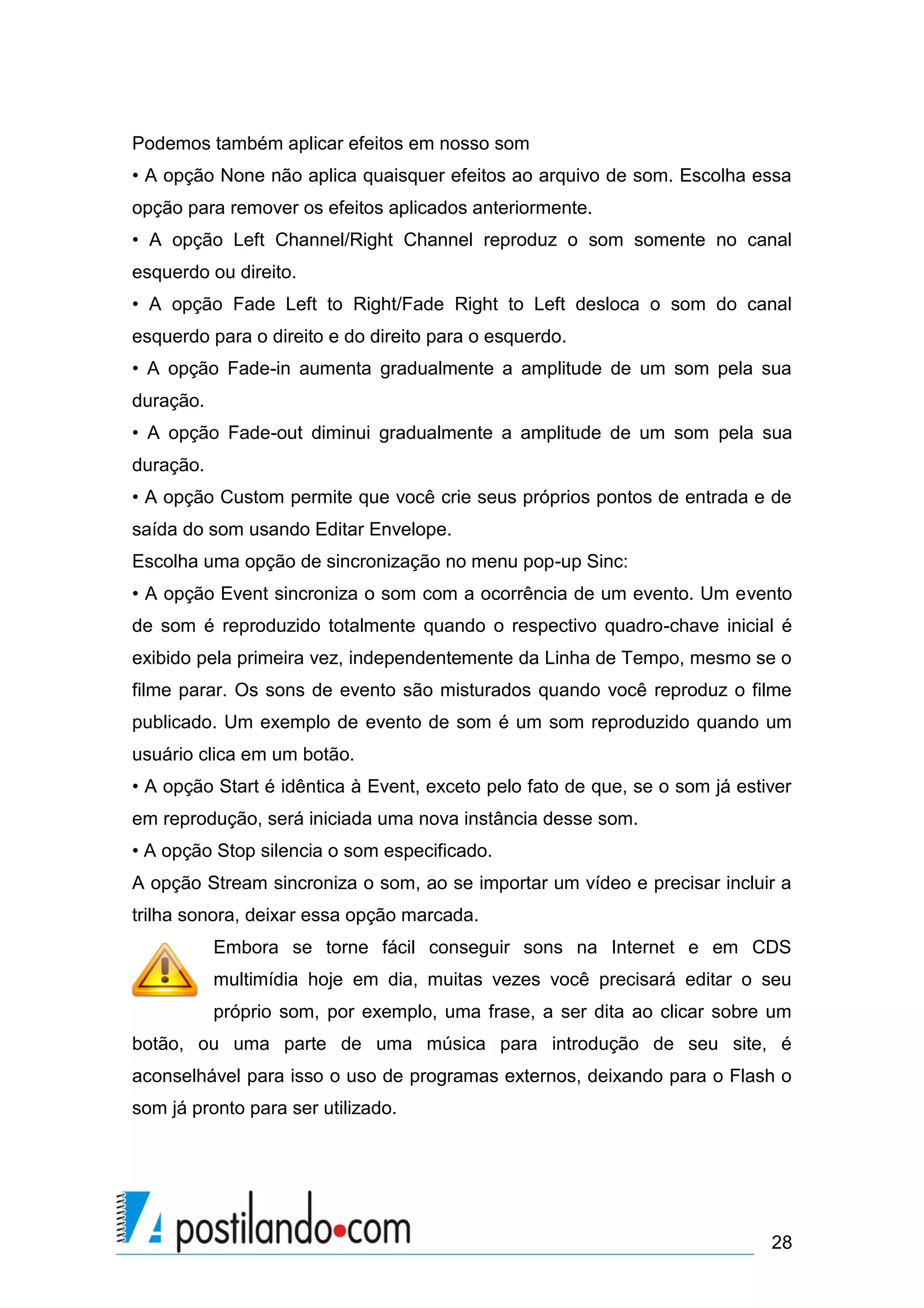 Podemos também aplicar efeitos em nosso som
• A opção None não aplica quaisquer efeitos ao arquivo de som. Escolha essa
opção para remover os efeitos aplicados anteriormente.
• A opção Left Channel/Right Channel reproduz o som somente no canal
esquerdo ou direito.
• A opção Fade Left to Right/Fade Right to Left desloca o som do canal
esquerdo para o direito e do direito para o esquerdo.
• A opção Fade-in aumenta gradualmente a amplitude de um som pela sua
duração.
• A opção Fade-out diminui gradualmente a amplitude de um som pela sua
duração.
• A opção Custom permite que você crie seus próprios pontos de entrada e de
saída do som usando Editar Envelope.
Escolha uma opção de sincronização no menu pop-up Sinc:
• A opção Event sincroniza o som com a ocorrência de um evento. Um evento
de som é reproduzido totalmente quando o respectivo quadro-chave inicial é
exibido pela primeira vez, independentemente da Linha de Tempo, mesmo se o
filme parar. Os sons de evento são misturados quando você reproduz o filme
publicado. Um exemplo de evento de som é um som reproduzido quando um
usuário clica em um botão.
• A opção Start é idêntica à Event, exceto pelo fato de que, se o som já estiver
em reprodução, será iniciada uma nova instância desse som.
• A opção Stop silencia o som especificado.
A opção Stream sincroniza o som, ao se importar um vídeo e precisar incluir a
trilha sonora, deixar essa opção marcada.
           Embora se torne fácil conseguir sons na Internet e em CDS
           multimídia hoje em dia, muitas vezes você precisará editar o seu
           próprio som, por exemplo, uma frase, a ser dita ao clicar sobre um
botão, ou uma parte de uma música para introdução de seu site, é
aconselhável para isso o uso de programas externos, deixando para o Flash o
som já pronto para ser utilizado.




                                                                             28
 