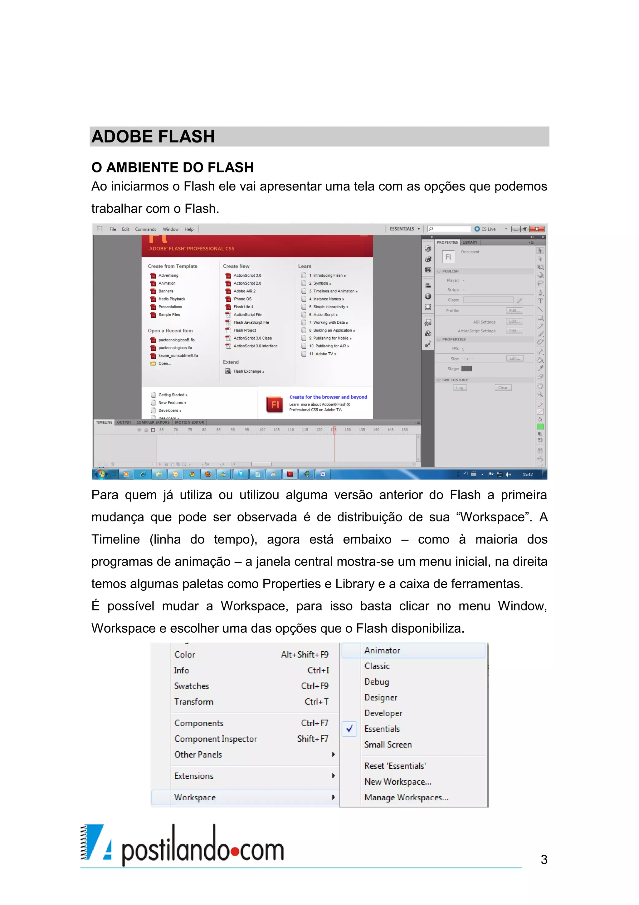ADOBE FLASH
O AMBIENTE DO FLASH
Ao iniciarmos o Flash ele vai apresentar uma tela com as opções que podemos
trabalhar com o Flash.




Para quem já utiliza ou utilizou alguma versão anterior do Flash a primeira
mudança que pode ser observada é de distribuição de sua “Workspace”. A
Timeline (linha do tempo), agora está embaixo – como à maioria dos
programas de animação – a janela central mostra-se um menu inicial, na direita
temos algumas paletas como Properties e Library e a caixa de ferramentas.
É possível mudar a Workspace, para isso basta clicar no menu Window,
Workspace e escolher uma das opções que o Flash disponibiliza.




                                                                            3
 
