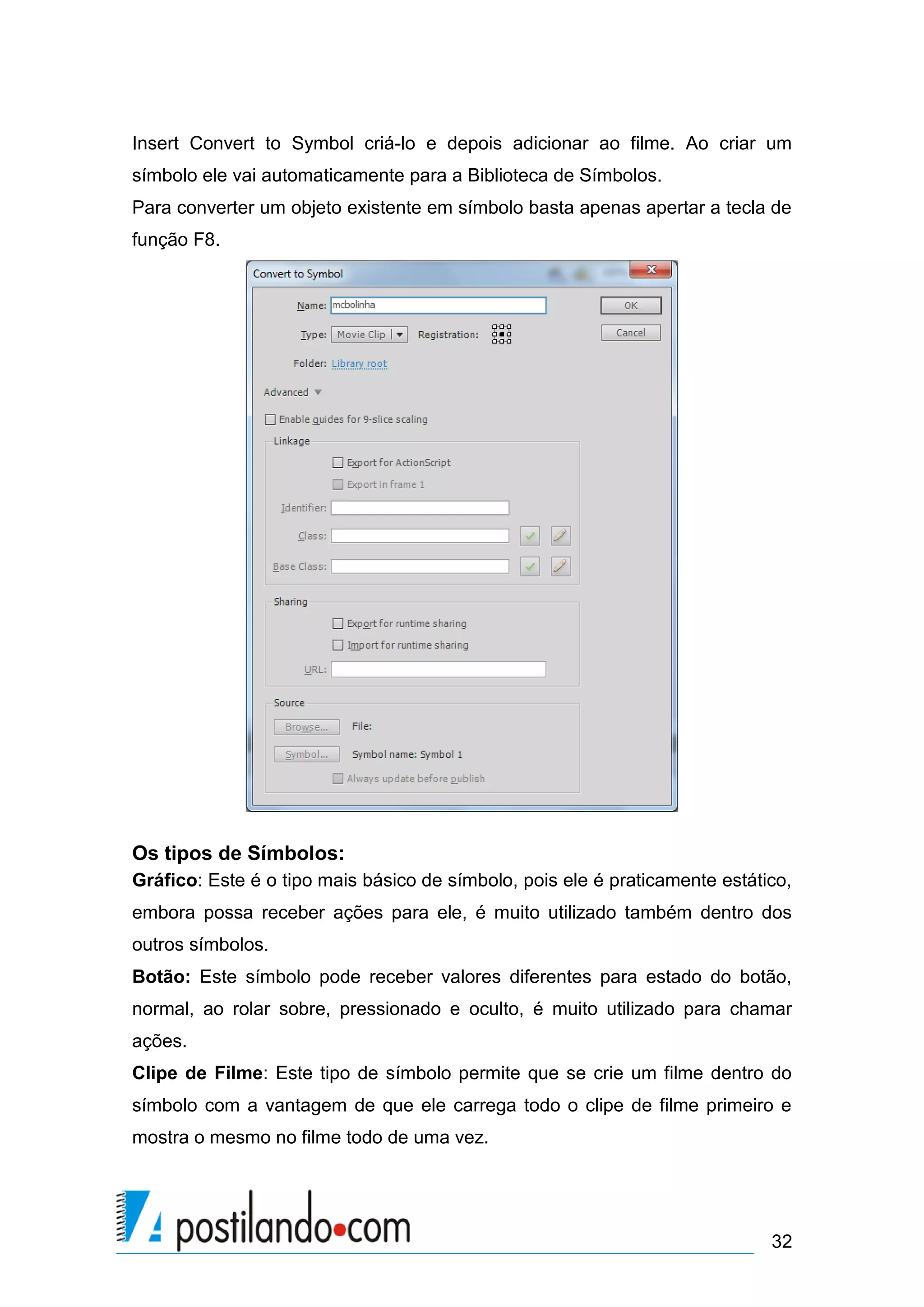 Insert Convert to Symbol criá-lo e depois adicionar ao filme. Ao criar um
símbolo ele vai automaticamente para a Biblioteca de Símbolos.
Para converter um objeto existente em símbolo basta apenas apertar a tecla de
função F8.




Os tipos de Símbolos:
Gráfico: Este é o tipo mais básico de símbolo, pois ele é praticamente estático,
embora possa receber ações para ele, é muito utilizado também dentro dos
outros símbolos.
Botão: Este símbolo pode receber valores diferentes para estado do botão,
normal, ao rolar sobre, pressionado e oculto, é muito utilizado para chamar
ações.
Clipe de Filme: Este tipo de símbolo permite que se crie um filme dentro do
símbolo com a vantagem de que ele carrega todo o clipe de filme primeiro e
mostra o mesmo no filme todo de uma vez.




                                                                             32
 