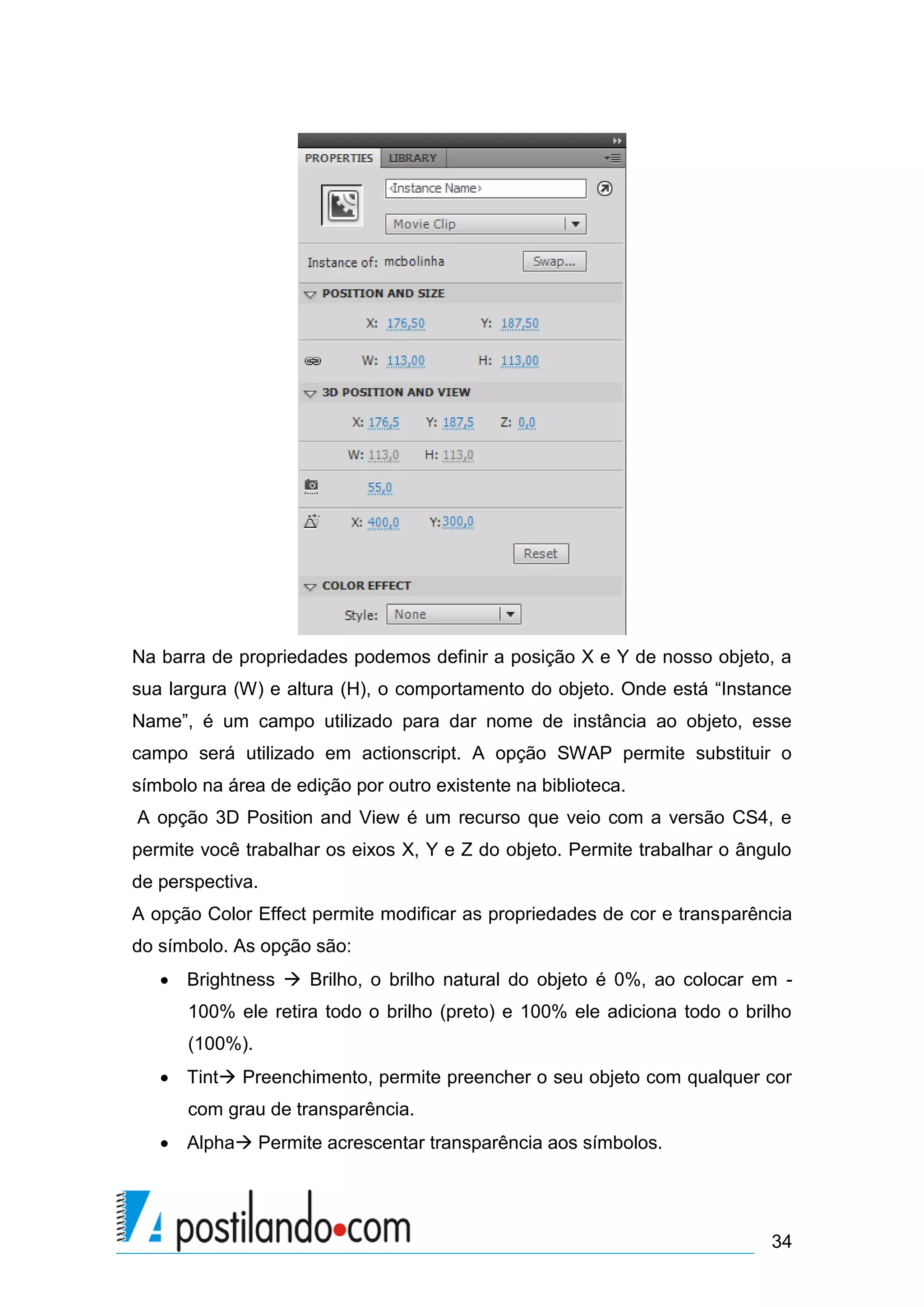 Na barra de propriedades podemos definir a posição X e Y de nosso objeto, a
sua largura (W) e altura (H), o comportamento do objeto. Onde está “Instance
Name”, é um campo utilizado para dar nome de instância ao objeto, esse
campo será utilizado em actionscript. A opção SWAP permite substituir o
símbolo na área de edição por outro existente na biblioteca.
A opção 3D Position and View é um recurso que veio com a versão CS4, e
permite você trabalhar os eixos X, Y e Z do objeto. Permite trabalhar o ângulo
de perspectiva.
A opção Color Effect permite modificar as propriedades de cor e transparência
do símbolo. As opção são:
    Brightness  Brilho, o brilho natural do objeto é 0%, ao colocar em -
      100% ele retira todo o brilho (preto) e 100% ele adiciona todo o brilho
      (100%).
    Tint Preenchimento, permite preencher o seu objeto com qualquer cor
      com grau de transparência.
    Alpha Permite acrescentar transparência aos símbolos.




                                                                           34
 