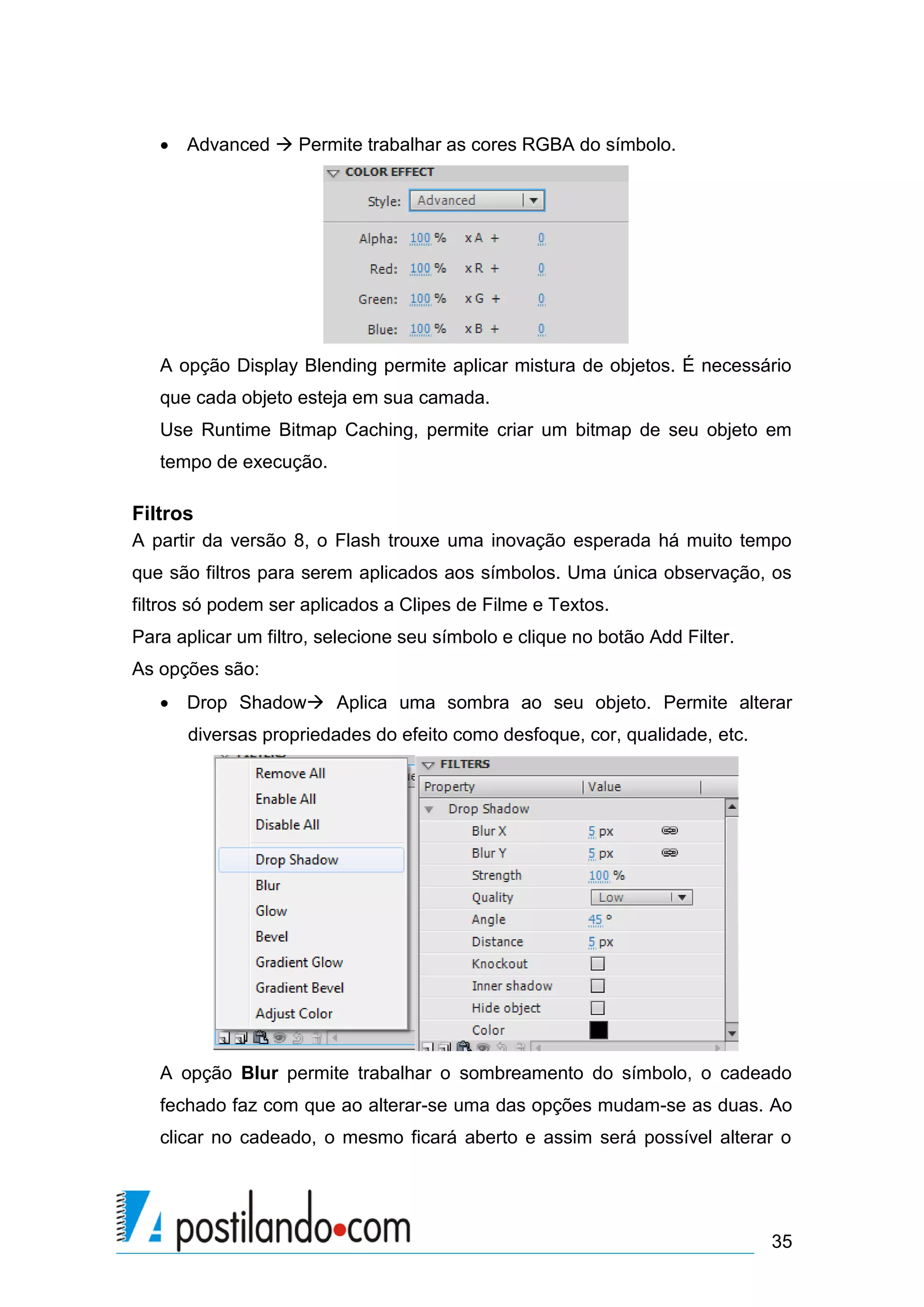  Advanced  Permite trabalhar as cores RGBA do símbolo.




   A opção Display Blending permite aplicar mistura de objetos. É necessário
   que cada objeto esteja em sua camada.
   Use Runtime Bitmap Caching, permite criar um bitmap de seu objeto em
   tempo de execução.

Filtros
A partir da versão 8, o Flash trouxe uma inovação esperada há muito tempo
que são filtros para serem aplicados aos símbolos. Uma única observação, os
filtros só podem ser aplicados a Clipes de Filme e Textos.
Para aplicar um filtro, selecione seu símbolo e clique no botão Add Filter.
As opções são:
    Drop Shadow Aplica uma sombra ao seu objeto. Permite alterar
      diversas propriedades do efeito como desfoque, cor, qualidade, etc.




   A opção Blur permite trabalhar o sombreamento do símbolo, o cadeado
   fechado faz com que ao alterar-se uma das opções mudam-se as duas. Ao
   clicar no cadeado, o mesmo ficará aberto e assim será possível alterar o




                                                                              35
 